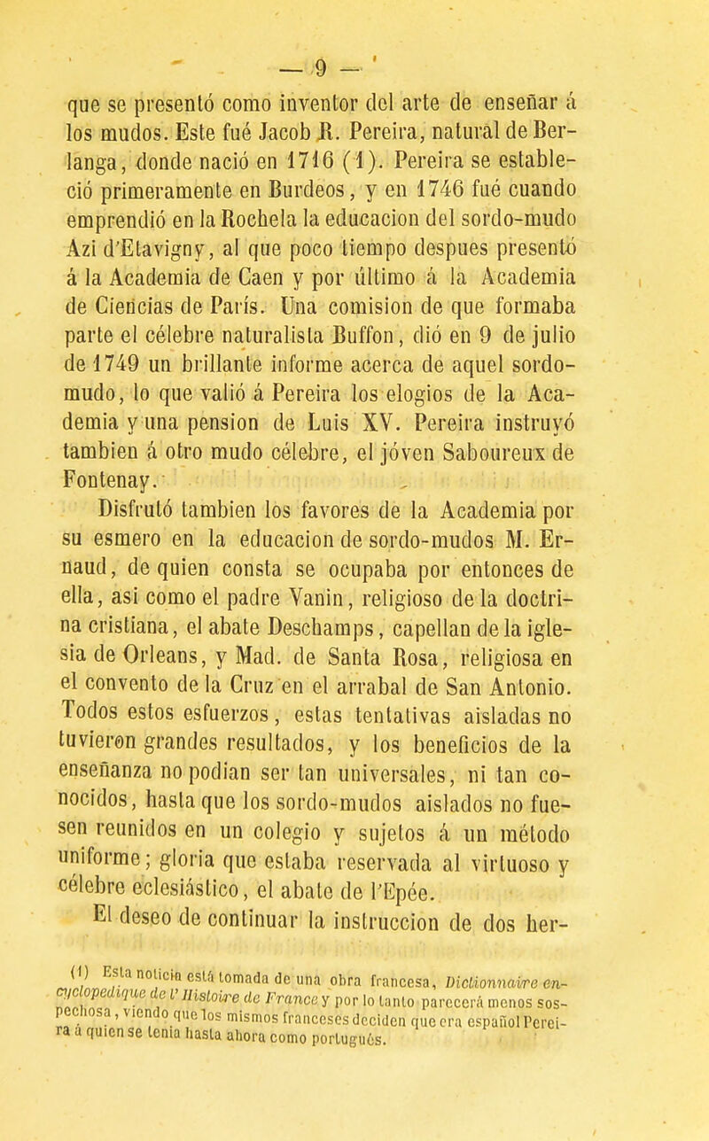 que se presentó como inventor del arte ele enseñar á los mudos. Este fué Jacob Jl. Pereira, natural de Ber- langa, donde nació en 1716 (1). Pereira se estable- ció primeramente en Burdeos, y en 1746 fué cuando emprendió en la Rochela la educación del sordo-mudo Azi d'Etavigny, al que poco tiempo después presentó á la Academia de Caen y por último á la Academia de Ciencias de Paris. Una comisión de que formaba parte el célebre naturalista Buffon, dió en 9 de julio de 1749 un brillante informe acerca de aquel sordo- mudo, lo que valió á Pereira los elogios de la Aca- demia y una pensión de Luis XV. Pereira instruyó también á otro mudo célebre, el jóven Saboureui de Fontenay. Disfrutó también los favores de la Academia por su esmero en la educación de sordo-mudos M. Er- naud, de quien consta se ocupaba por entonces de ella, asi como el padre Vanin, religioso de la doctri- na cristiana, el abate Deschamps, capellán déla igle- sia de Orleans, y Mad. de Santa Rosa, religiosa en el convento de la Cruz en el arrabal de San Antonio. Todos estos esfuerzos, estas tentativas aisladas no tuvieron grandes resultados, y los beneficios de la enseñanza no podían ser tan universales, ni tan co- nocidos, hasta que los sordo-mudos aislados no fue- sen reunidos en un colegio y sujetos á un método uniforme; gloria que estaba reservada al virtuoso y célebre eclesiástico, el abate de l'Epée. El deseo de continuar la instrucción de dos her- (1) Esla noucin esU. lomada de una obra francesa, IHclionnaira en- mopedme de V llislolre de Franca y por lo lanío parecerá menos sos- pechosa , viendo q.ie los mismos franceses deciden que era español Perei- ra a quien se lema hasla ahora como porlugn6s. •