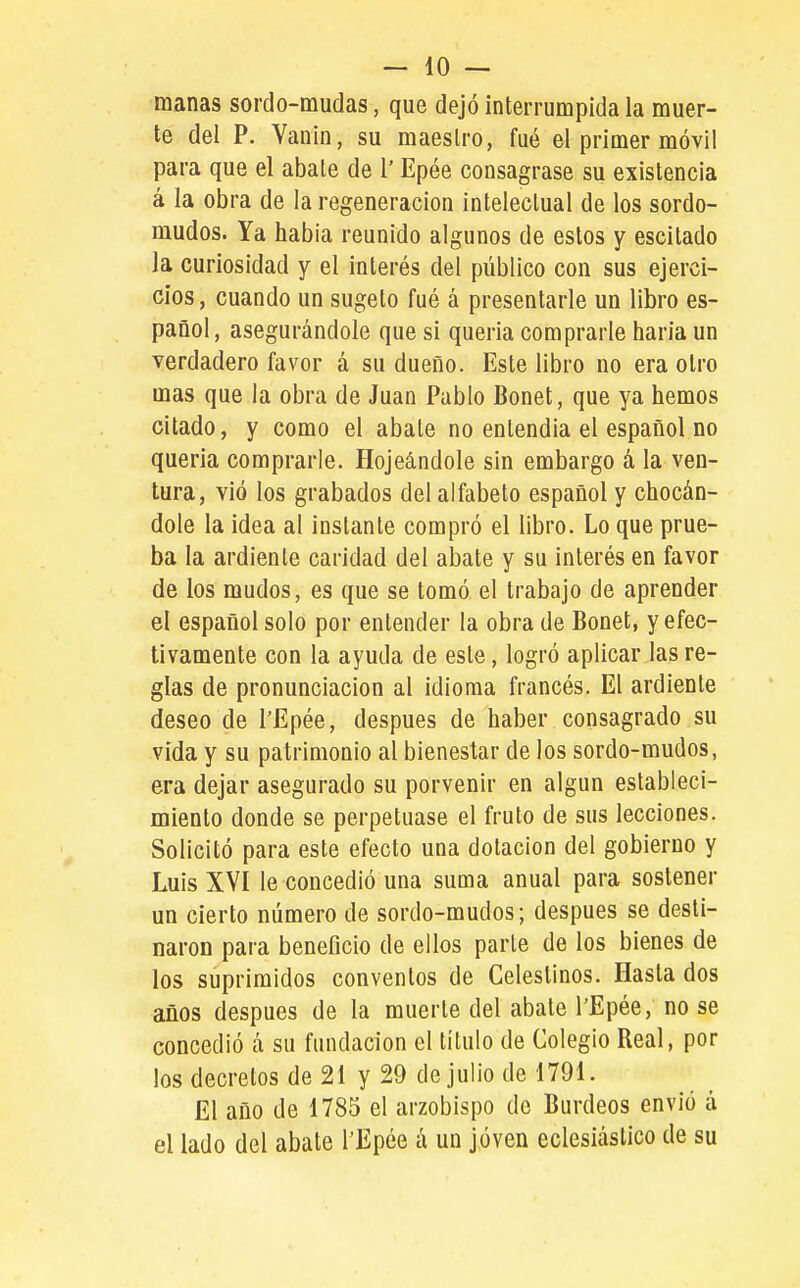 manas sordo-mudas, que dejó interrumpida la muer- te del P. Yanin, su maestro, fué el primer móvil para que el abate de l' Epée consagrase su existencia á la obra de la regeneración intelectual de los sordo- mudos. Ya habia reunido algunos de estos y escitado la curiosidad y el interés del público con sus ejerci- cios, cuando un sugeto fué á presentarle un libro es- pañol, asegurándole que si quena comprarle baria un verdadero favor á su dueño. Este libro no era otro mas que la obra de Juan Pablo Bonet, que ya hemos citado, y como el abate no entendía el español no queria comprarle. Hojeándole sin embargo á la ven- tura, vió los grabados del alfabeto español y chocán- dole la idea al instante compró el libro. Lo que prue- ba la ardiente caridad del abate y su interés en favor de los mudos, es que se tomó el trabajo de aprender el español solo por entender la obra de Bonet, y efec- tivamente con la ayuda de este, logró aplicar las re- glas de pronunciación al idioma francés. El ardiente deseo de l'Epée, después de haber consagrado su vida y su patrimonio al bienestar de los sordo-mudos, era dejar asegurado su porvenir en algún estableci- miento donde se perpetuase el fruto de sus lecciones. Solicitó para este efecto una dotación del gobierno y Luis XVI le concedió una suma anual para sostener un cierto número de sordo-mudos; después se desti- naron para beneficio de ellos parte de los bienes de los suprimidos conventos de Celestinos. Hasta dos años después de la muerte del abate l'Epée, no se concedió á su fundación el título de Colegio Real, por los decretos de 21 y 29 de julio de 1791. El año de 1785 el arzobispo de Burdeos envió á el lado del abate l'Epée á un joven eclesiástico de su