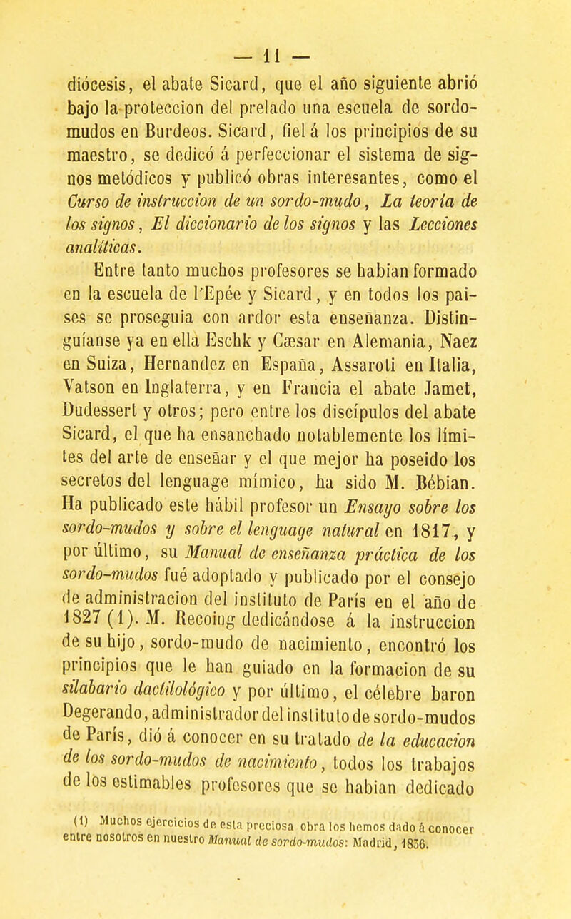 diócesis, el abate Sicard, que el año siguiente abrió bajo la protección del prelado una escuela de sordo- mudos en Burdeos. Sicard, fiel á los principios de su maestro, se dedicó á perfeccionar el sistema de sig- nos metódicos y publicó obras interesantes, como el Curso de instrucción de un sordo-mudo, La teoría de los signos, El diccionario de los signos y las Lecciones analíticas. Entre tanto muchos profesores se habían formado en la escuela de l'Epée y Sicard, y en todos los paí- ses se proseguía con ardor esta enseñanza. Distin- guíanse ya en ella Eschk y Caesar en Alemania, Naez en Suiza, Hernández en España, Assaroti en Italia, Vatson en Inglaterra, y en Francia el abate Jamet, Dudessert y otros; pero entre los discípulos del abate Sicard, el que ha ensanchado notablemente los lími- tes del arte de enseñar y el que mejor ha poseído los secretos del lenguage mímico, ha sido M. Bébian. Ha publicado este hábil profesor un Ensayo sobre los sordo-mudos y sobre el lenguage natural en 1817, y por último, su Manual de enseñanza práctica de los sordo-mudos fué adoptado y publicado por el consejo de administración del instituto de París en el año de 1827 (1). M. Recoing dedicándose á la instrucción de su hijo, sordo-mudo de nacimiento, encontró los principios que le han guiado en la formación de su silabario dactilológico y por último, el célebre barón Degerando,administradordel instituto de sordo-mudos de París, dió á conocer en su tratado de la educación de los sordo-mudos de nacimiento, todos los trabajos de los estimables profesores que se habían dedicado (1) Muchos ejercicios de esla preciosa obra los hemos dado á conocer enlre nosolros en nuestro Manual de sordo-mudos: Madrid, 1836.