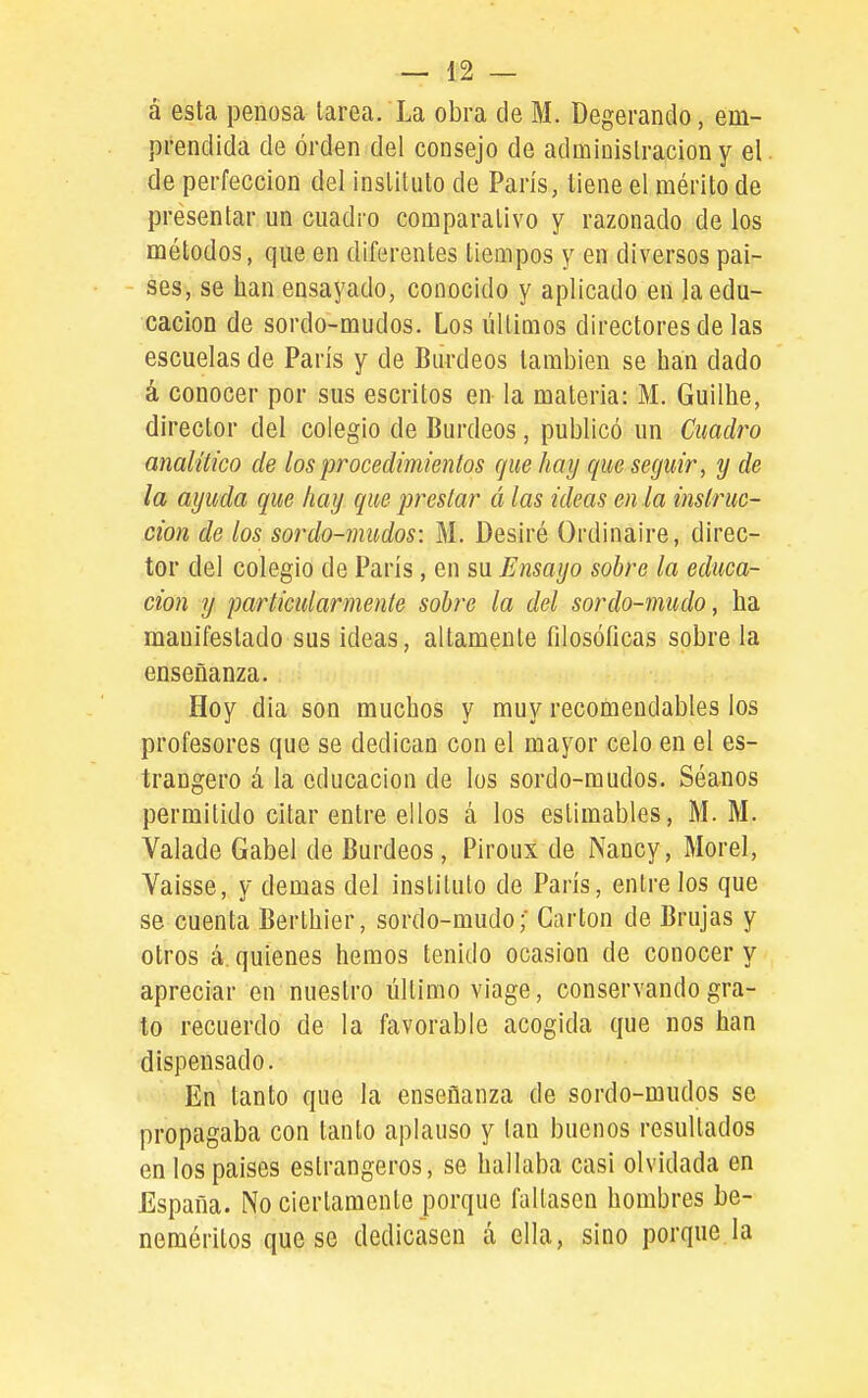 á esta penosa tarea. La obra de M. Degerando, em- prendida de orden del consejo de administración y el de perfección del instituto de París, tiene el mérito de presentar un cuadro comparativo y razonado de los métodos, que en diferentes tiempos y en diversos paí- ses, se han ensayado, conocido y aplicado en la edu- cación de sordo-mudos. Los últimos directores de las escuelas de París y de Burdeos también se han dado á conocer por sus escritos en la materia: M. Guilhe, director del colegio de Burdeos, publicó un Cuadro analítico de los procedimientos que hay que seguir, y de la ayuda que hay que prestar á las ideas en la instruc- ción de los sordo-mudos: M. Desiré Ordinaire, direc- tor del colegio de París, en su Ensayo sobre la educa- ción y particularmente sobre la del sardo-mudo, ha manifestado sus ideas, altamente filosóficas sobre la enseñanza. Hoy día son muchos y muy recomendables los profesores que se dedican con el mayor celo en el es- trangero á la educación de los sordo-mudos. Séanos permitido citar entre ellos á los estimables, M. M. Valade Gabel de Burdeos , Piroux de Nancy, Morel, Vaisse, y demás del instituto de París, éntrelos que se cuenta Berthier, sordo-mudo;' Cartón de Brujas y otros á. quienes hemos tenido ocasión de conocer y apreciar en nuestro último viage, conservando gra- to recuerdo de la favorable acogida que nos han dispensado. En tanto que la enseñanza de sordo-mudos se propagaba con tanto aplauso y tan buenos resultados en los países estrangeros, se hallaba casi olvidada en España. No ciertamente porque faltasen hombres be- neméritos que se dedicasen á ella, sino porque.la