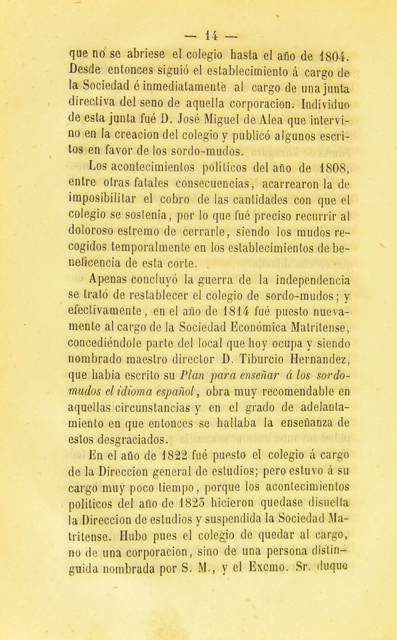 que no se abriese el colegio hasta el año de 1804. Desde entonees siguió el establecimiento á cargo de la Sociedad é inmediatamente al cargo de una junta , directiva del seno de aquella corporación. Individuo de esta junta fué D. José Miguel de Alea que intervi- no en la creación del colegio y publicó algunos escri- tos en favor de los sordo-mudos. Los acontecimientos políticos del año de 1808, entre otras fatales consecuencias, acarreáronla de imposibilitar el cobro de las cantidades con que el colegio se sostenía, por lo que fué preciso recurrir al doloroso estremo de cerrarle, siendo los raudos re- cogidos temporalmente en los establecimientos de be- neficencia de esta corte. . Apenas concluyó la guerra de la independencia se trató de restablecer el colegio de sordo-mudos; y efectivamente, en el año de 1814 fué puesto nueva- mente al cargo de la Sociedad Económica Matritense, concediéndole parte del local que hoy ocupa y siendo nombrado maestro director D. Tiburcio Hernández, que habla escrito su Plan para enseñar á los sordo- mudos el idioma español, obra muy recomendable en aquellas circunstancias y en el grado de adelanta- miento en que entonces se hallaba la enseñanza de estos desgraciados. En el año de 1822 fué puesto el colegio á cargo de la Dirección general de estudios; pero estuvo cá su cargo muy poco tiempo, porque los acontecimientos políticos del año de 1823 hicieron quedase disuella la Dirección de estudios y suspendida la Sociedad Ma- tritense. Hubo pues el colegio de quedar al cargo, DO de una corporación, sino de una persona distin- guida nombrada por S. M., y el Excmo. Sr. duque