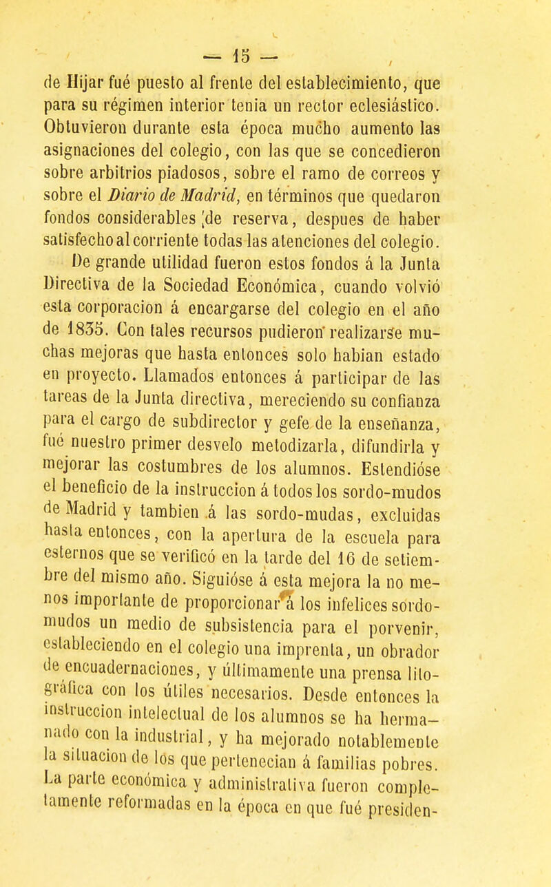 (le Hijar fué puesto al frente del establecimiento, que para su régimen interior tenia un rector eclesiástico. Obtuvieron durante esta época mucho aumento las asignaciones del colegio, con las que se concedieron sobre arbitrios piadosos, sobre el ramo de correos y sobre el Diario de Madrid, en términos que quedaron fondos considerables [de reserva, después de haber satisfecho al corriente todas las atenciones del colegio. De grande utilidad fueron estos fondos á la Junta Directiva de la Sociedad Económica, cuando volvió esta corporación á encargarse del colegio en el año de 1835. Con tales recursos pudieron'realizarle mu- chas mejoras que hasta entonces solo hablan estado en proyecto. Llamados entonces á participar de las tareas de la Junta directiva, mereciendo su confianza para el cargo de subdirector y gefe de la enseñanza, fué nuestro primer desvelo metodizarla, difundirla y mejorar las costumbres de los alumnos. Estendióse el beneficio de la instrucción á todos los sordo-mudos de Madrid y también i las sordo-mudas, excluidas hasta entonces, con la apertura de la escuela para estemos que se verificó en la tarde del 16 de setiem- bre del mismo año. Siguióse á esta mejora la no me- nos importante de proporcionará los infelices sordo- mudos un medio de subsistencia para el porvenir, estableciendo en el colegio una imprenta, un obrador de encuademaciones, y últimamente una prensa lilo- grafica con los útiles necesarios. Desde entonces la instrucción intelectual de los alumnos se ha herma- nado con la industrial, y ha mejorado notablemente la situación de los que perlcnecian á familias pobres. La parte económica y administrativa fueron comple- tamente reformadas en la época en que fué presiden-
