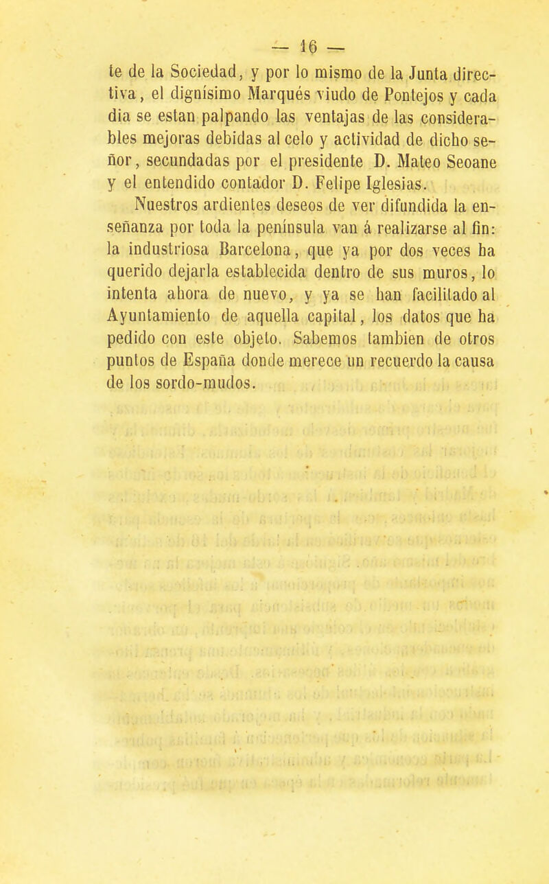 te de la Sociedad, y por lo mismo de la Junta direc- tiva , el dignísimo Marqués viudo de Ponlejos y cada dia se están palpando las ventajas de las considera- bles mejoras debidas al celo y actividad de dicho se- ñor , secundadas por el presidente D. Maleo Seoane y el entendido contador D. Felipe Iglesias. Nuestros ardientes deseos de ver difundida la en- señanza por toda la península van á realizarse al fin: la industriosa Barcelona, que ya por dos veces ha querido dejarla establecida dentro de sus muros, lo intenta ahora de nuevo, y ya se han facilitado al Ayuntamiento de aquella capital, los datos que ha pedido con este objeto. Sabemos también de otros puntos de España donde merece un recuerdo la causa de los sordo-mudos.