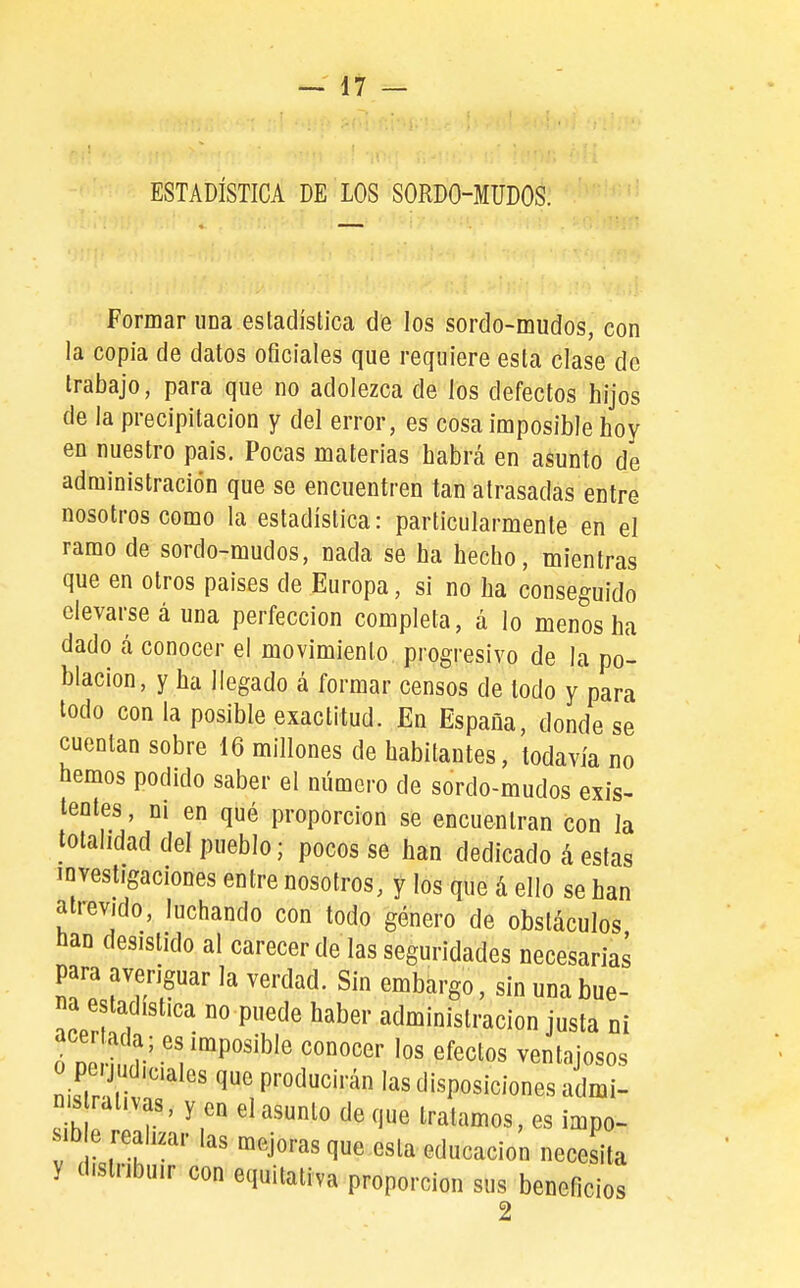 ESTADÍSTICA DE LOS SORDO-MUDOS. Formar una estadística de los sordo-mudos, con la copia de datos oficiales que requiere esta clase de trabajo, para que no adolezca de los defectos hijos de la precipitación y del error, es cosa imposible hoy en nuestro pais. Pocas materias habrá en asunto de administración que se encuentren tan atrasadas entre nosotros como la estadística: particularmente en el ramo de sordo-mudos, nada se ha hecho, mientras que en otros países de Europa, si no ha conseguido elevarse á una perfección completa, a lo menos ha dado á conocer el movimiento progresivo de la po- blación, y ha llegado á formar censos de todo y para todo con la posible exactitud. En España, donde se cuentan sobre 16 millones de habitantes, todavía no hemos podido saber el número de sordo-mudos exis- tentes , ni en qué proporción se encuentran con la totalidad del pueblo; pocos se han dedicado á estas investigaciones entre nosotros, y los que á ello se han atrevido, luchando con todo género de obstáculos han desistido al carecerde las seguridades necesaria^ para averiguar la verdad. Sin embargo, sin una bue- na estadística no puede haber administración justa ni acertada; es imposible conocer los efectos ventajosos o peíjudic.ales que producirán las disposiciones admi- nis ral.vas, y en el asunto de que tratamos, es impo- sib e realizar las mejoras que esta educación necesita y distribuir con equitativa proporción sus beneficios 2