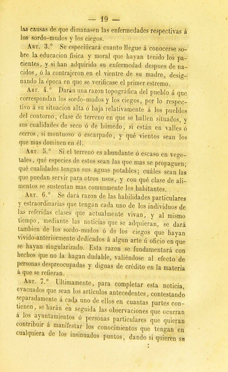las causas de que dimanasen las enfermedades respectivas á los sordo-mudos y los ciegos. Abt. 3.° Se especificará cuanto llegue á conocerse so- bre la educación física y moral que Layan tenido los pa- cientes^ y si han adquirido su enfermedad después de na- cidos, ó la contrajeron en el vientre de su madre, desig- nando la época en que se verificase el primer estremo. Art. 4.° Darán una razón topográfica del pueblo á que correspondan los sordo-mudos y los ciegos, por lo respec- tivo á su situación alta ó baja relativamente á los pueblos del contorno, clase de terreno en que se hallen situados, y sus cualidades de seco ó de húmedo, si están en valles ó cerros, si montuoso ó escarpado, y qué vientos sean los que mas dominen en él. AuT. 5.° Si el terreno es abundante ó escaso en ve-^e- tales, qué especies de estos sean las que mas se propaguen- qué cualidades tengan sus aguas potables; cuáles sean las que puedan servir para oíros usos, y con qué clase de ali- mentos se sustentan mas comunmente los habitantes. Art. 6.° Se dará razón de las habilidades particulares y estraordinarias que tengan cada uno de los individuos de las referidas clases que actualmente vivan, y al mismo tiempo, mediante las noticias que se adquieran, se dará también de los sordo-mudos ó de los ciegos que hayan vivido-anteriormente dedicados á algún arte ú oficio en que se hayan singularizado. Esta razón se fundamentará con hechos que no la hagan dudable, valiéndose al efecto de personas despreocupadas y dignas de crédito en la materia a que se refieran. , Art. 7. Ullimamente, para completar esta noticia evacuados que sean los artículos antecedentes, contestando separadamente á cada uno de ellos en cuantas partes con- tienen, sobarán en seguida las observaciones que ocurran a los ayuntamientos ó personas particulares que quieran contr.bu,r a manifestar los conocimientos que tengan en cualquiera de los insinuados puntos, dando si quieren sn