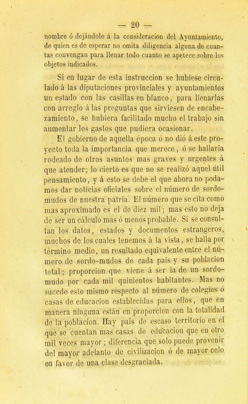 — re- nombre ó dejándolo á la consideración del Ayuntamiento, de quien es de esperar no omita diligencia alguna de cuan- tas convengan para llenar todo cuanto se apetece sobre los objetos indicados. Sí en lugar de esta instrucción se hubiese circu- lado á las diputaciones provinciales y ayuntamientos un estado con las casillas en blanco, para llenarlas con arreglo á las preguntas que sirviesen de encabe- zamiento, se hubiera facilitado mucho el trabajo sin aumentar los gastos que pudiera ocasionar. El gobierno de aquella época ó no dió a este pro- yecto toda la importancia que merece, ó se hallaría rodeado de otros asuntos mas graves y urgentes á que atender; lo cierto es que no se realizó aquel útil pensamiento, y á esto se debe el que ahora no poda- mos dar noticias oficiales sobre el número de sordo- mudos de nuestra patria. El número que se cita como mas aproximado es el de diez mil; mas esto no deja de ser un cálculo mas ó menos probable. Si se consul- tan los datos, estados y documentos estrangeros, muchos de los cuales tenemos á la vista, se halla por término medio, un resultado equivalente entre el nú- mero de sordo-mudos de cada país y su población total; proporción que viene á ser la de un sordo- mudo por cada mil quinientos habitantes. Mas no sucede esto mismo respecto al número de colegios ó casas de educación establecidas para ellos, que en manera ninguna están en proporción con la totalidad de la población. Hay país de escaso territorio en el que se cuentan mas casas de educación que en otro mil veces mayor; diferencia que solo puede provenir del mayor adelanto de civilización ó de mayor celo en favor de una clase desgraciada.