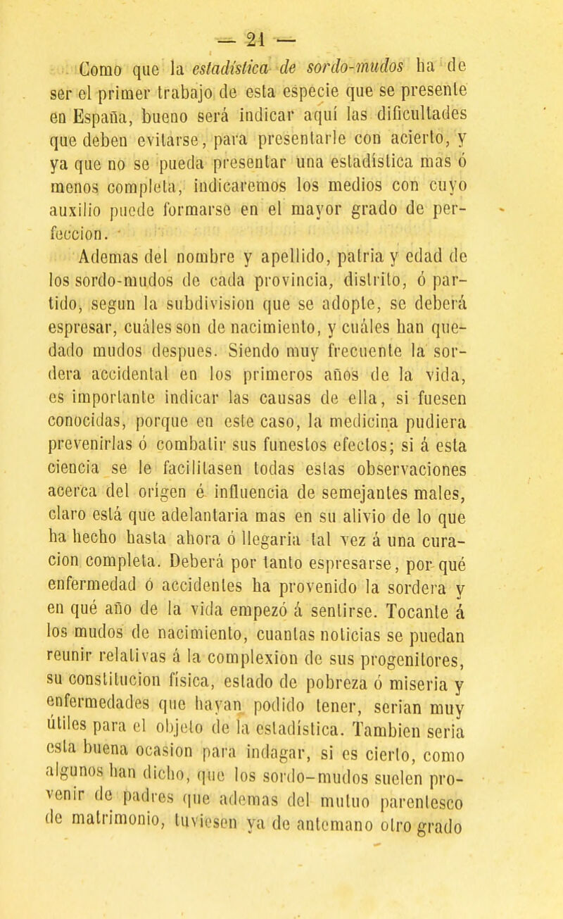 Como que Yd estadislica-^ de sor do-mudos ha de ser el primer trabajo de esta especie que se presenté eu España, bueno será indicar aquí las dificultades que deben evitarse, para presentarle con acierto, y ya que no se pueda presentar una estadística mas ó menos completa, indicaremos los medios con cuyo auxilio puede formarse en el mayor grado de per- fección. ■ Ademas del nombre y apellido, patria y edad de los sordo-mudos de cada provincia, distrito, ó par- tido, según la subdivisión que se adopte, se deberá espresar, cuáles son de nacimiento, y cuáles han que- dado mudos después. Siendo muy frecuente la sor- dera accidental en los primeros años de la vida, es importante indicar las causas de ella, si fuesen conocidas, porque en este caso, la medicina pudiera prevenirlas ó combatir sus funestos efectos; si á esta ciencia se le facilitasen todas estas observaciones acerca del origen é influencia de semejantes males, claro está que adelantarla mas en su alivio de lo que ha hecho hasta ahora ó llegarla tal vez á una cura- ción completa. Deberá por tanto espresarse, por qué enfermedad ó accidentes ha provenido la sordera y en qué año de la vida empezó á sentirse. Tocante á los mudos de nacimiento, cuantas noticias se puedan reunir relativas á la complexión de sus progenitores, su constitución física, estado de pobreza ó miseria y enfermedades que hayan podido tener, serian muy útiles para el objeto de la estadística. También seria esta buena ocasión para indagar, sí es cierto, como algunos han dicho, que los sordo-mudos suelen pro- venir de padres que ademas del mutuo parentesco de matrimonio, tuvi(?sen ya de antemano otro grado