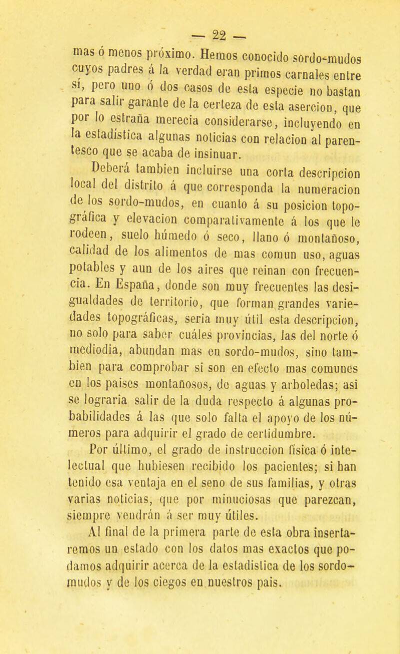 mas ó menos próximo. Hemos conocido sordo-mudos cuyos padres á ía verdad eran primos carnales enlre SI, pero uno ó dos casos de esla especie no bastan para salir garante de la certeza de esla aserción, que por lo estraña merecía considerarse, incluyendo en la estadística algunas noticias con relación al paren- tesco que se acaba de insinuar. Deberá también incluirse una corta descripción local del distrito á que corresponda la numeración de los sordo-mudos, en cuanto á su posición topo- gráfica Y elevación comparativamente á los que le rodeen, suelo húmedo ó seco, llano ó montañoso, calidad de los alimentos de mas común uso, aguas potables y aun de los aires que reinan con frecuen- cia. En España, donde son muy frecuentes las desi- gualdades de territorio, que forman grandes varie- dades topográficas, seria muy útil esta descripción, no solo para saber cuáles provincias, las del norte ó mediodía, abundan mas en sordo-mudos, sino tam- bién para comprobar si son en efecto mas comunes en los paises montañosos, de aguas y arboledas; asi se lograrla salir de la duda respecto á algunas pro- babilidades á las que solo falta el apoyo de los nú- meros para adquirir el grado de certidumbre. Por último, el grado de instrucción física ó iute- lectual que hubiesen recibido los pacientes; si han tenido esa ventaja en el seno de sus familias, y otras varias noticias, que por minuciosas que parezcan, siempre vendrán á ser muy útiles. Al final de la primera parte do esta obra inserta- remos un estado con los datos mas exactos que po- damos adquirir acerca de la estadística de los sordo- mudos y de los ciegos en nuestros pais.