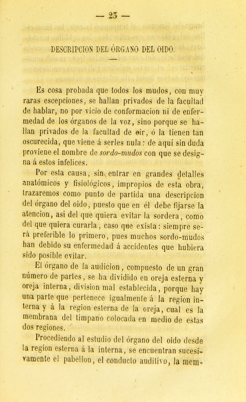 DESCRIPCION DEL ÓRGANO DEL OIDO. Es cosa probada que todos los mudos, con muy raras escepciones, se hallan privados de la facultad de hablar, no por vicio de conformación ni de enfer- medad de los órganos de la voz, sino porque se ha- llan privados de la facultad de ©ir, ó la tienen tan oscurecida, que viene á serles nula: de aquí sin duda proviene el nombre de sor do-mudos con que se desig- na á estos infelices. Por esta causa, sin entrar en grandes detalles anatómicos y fisiológicos, impropios de esta obra, trazaremos como punto de partida una descripción del órgano del oido, puesto que en él debe fijarse la atención, asi del que quiera evitar la sordera, como del que quiera curarla, caso que exista: siempre se- rá preferible lo primero, pues muchos sordo-mudos han debido su enfermedad á accidentes que hubiera sido posible evitar. El órgano de la audición, compuesto de un gran número de partes, se ha dividido en oreja esterna y oreja interna, división mal establecida, porque hay una parte que pertenece igualmente á la región in- terna y á la región esterna de la oreja, cual es la membrana del tímpano colocada en medio de estas dos regiones. Procediendo al estudio del órgano del oido desde la región esterna á la interna, se encuentran sucesi- vamente el pabellón, el conducto auditivo, la raem^