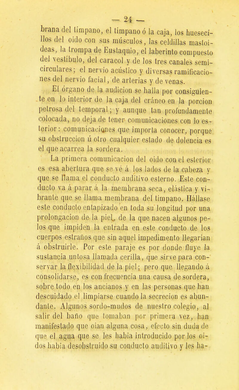 branadel Umpano, el tímpano ó la caja, los hueseci- llos del oido con sus músculos, las celdillas masloi- deas, la trompa de Eustaquio, el laberinto compuesto del vestíbulo, del caracol y de los tres canales semi- circulares; el nervio acústico y diversas ramificacio- nes del nervio facial, de arterias y de venas. El órgano de la audición se halla por consiguien- Je en lo interior de la caja del cráneo en la porción petrosa del temporal; y aunque tan profundamente colocada, no deja de tener- comunicaciones con lo es- terior: comunicacianes que importa conocer, porque su obstrucción ú olro cualquier estado de dolencia es el que acarrea la sordera. La primera comunicación del oido con el esteriqi;.. es esa abertura que se vé á los lados de la cabeza y que se llama el conducto auditivo estenio. Este con- ducto va cí parar á la membrana seca, elástica y vi- brante que se llama membrana del tímpano. Hállase este conducto entapizado en toda su longitud por una prolongación de la piet de la que nacen algunos pe- los que impiden la entrada en este conduelo de los cuerpos estraños que sin aquel impedimento llegarían á obstruirle. Por este paraje es por donde fluye la sustancia untosa llamada cerilla, que sirve para con- servar la flexibilidad de la piel; pero que llegando á consolidarse, es con frecuencia una causa de sordera, sobre todo en los ancianos y en las personas que han descuidado el limpiarse cuando la secreción es abun- dante. Algunos sordo-mudos de nuestro colegio, al salir del baño que lomaban por primera vez, han manifestado que oian alguna cosa, efecto sin duda de que el agua que se les había introducido por los oí- dos había desobstruido su conducto auditivo y Ies ha-
