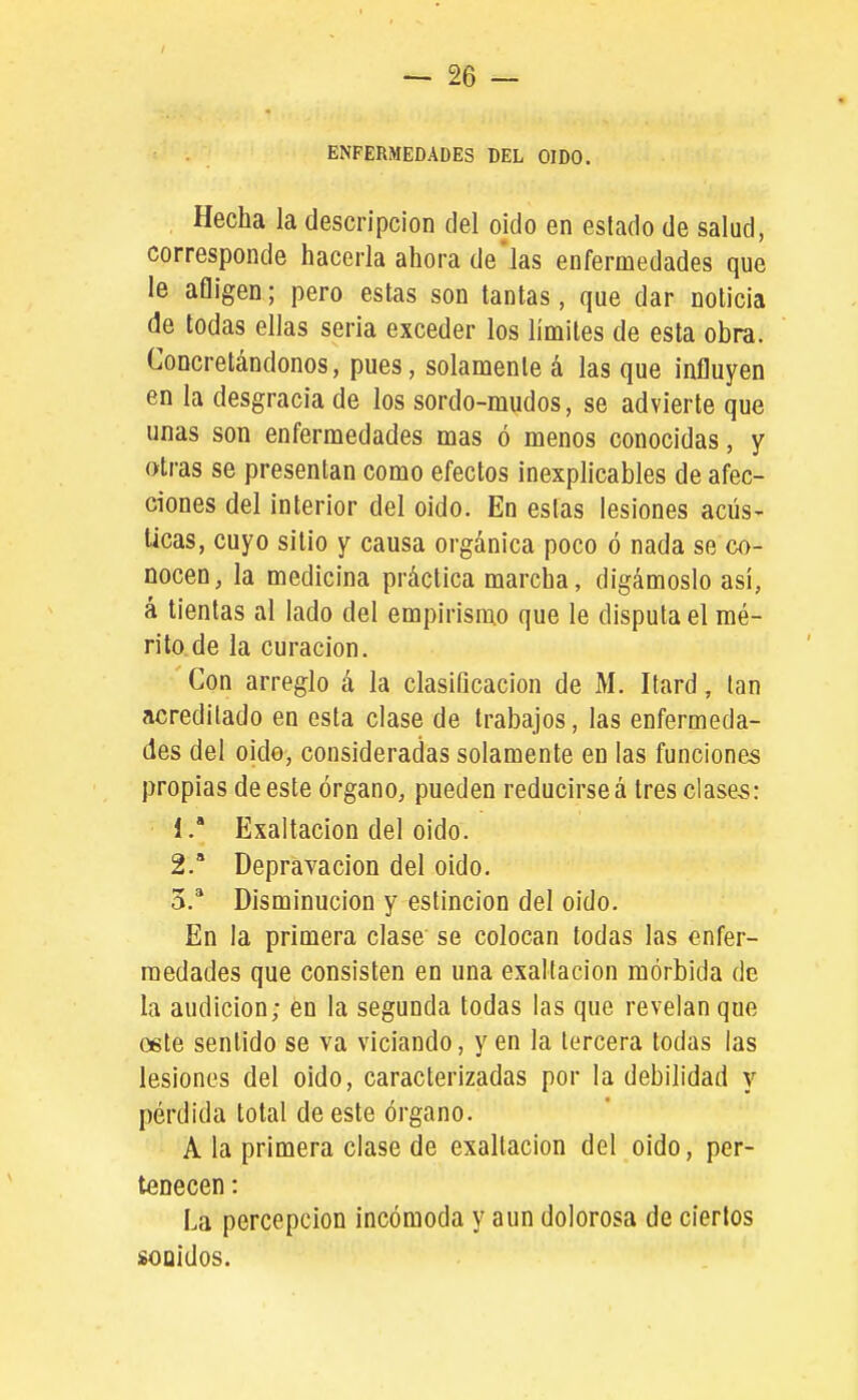 ENFERMEDADES DEL OIDO. Hecha la descripción del oido en estado de salud, corresponde hacerla ahora de'las enfermedades que le afligen; pero estas son tantas, que dar noticia de todas ellas seria exceder los límites de esta obra. Concretándonos, pues, solamente á las que influyen en la desgracia de los sordo-mudos, se advierte que unas son enfermedades mas ó menos conocidas, y otras se presentan como efectos inexplicables de afec- ciones del interior del oido. En estas lesiones acús- ticas, cuyo sitio y causa orgánica poco ó nada se co- nocen, la medicina práctica marcha, digámoslo así, á tientas al lado del empirismo que le disputa el mé- rito de la curación. Con arreglo á la clasificación de M. Itard, tan acreditado en esta clase de trabajos, las enfermeda- des del oido, consideradas solamente en las funciones propias de este órgano, pueden reducirse á tres clases: 1.  Exaltación del oido. 2. * Depravación del oido. 3. * Disminución y estincion del oido. En la primera clase se colocan todas las enfer- medades que consisten en una exaltación mórbida de la audición; en la segunda todas las que revelan que oete sentido se va viciando, y en la tercera todas las lesiones del oido, caracterizadas por la debilidad y pérdida total de este órgano. A la primera clase de exaltación del oido, per- tenecen : La percepción incómoda y aun dolorosa de ciertos sonidos.