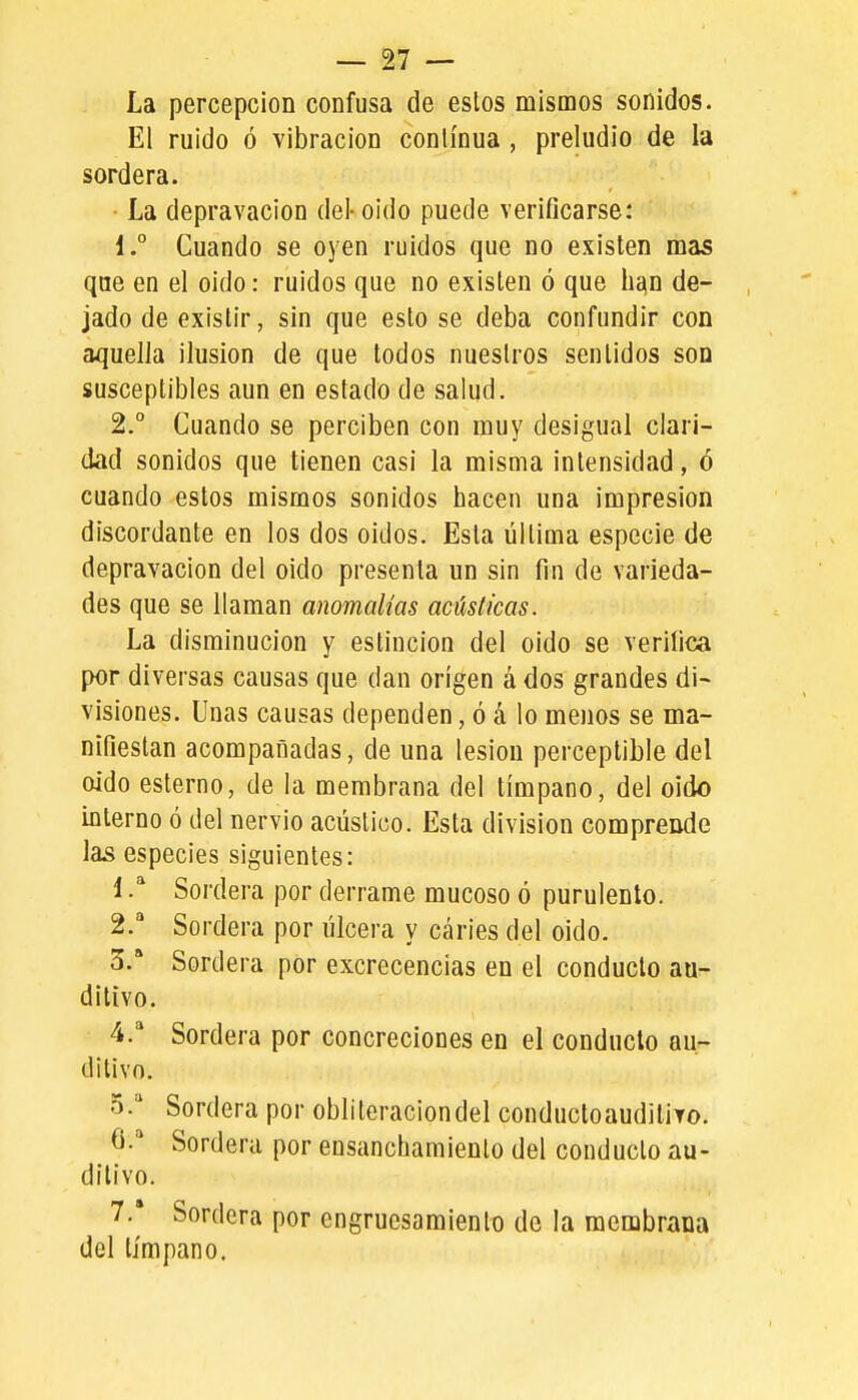 La percepción confusa de eslos mismos sonidos. El ruido ó vibración continua, preludio de la sordera. La depravación del-oido puede verificarse: 1. ° Cuando se oyen ruidos que no existen mas que en el oido: ruidos que no existen ó que han de- jado de existir, sin que esto se deba confundir con aquella ilusión de que todos nuestros sentidos son susceptibles aun en estado de salud. 2. ° Cuando se perciben con muy desigual clari- dad sonidos que tienen casi la misma intensidad, ó cuando estos mismos sonidos hacen una impresión discordante en los dos oidos. Esta última especie de depravación del oido presenta un sin fin de varieda- des que se llaman anomalías acústicas. La disminución y estincion del oido se verifica por diversas causas que dan origen á dos grandes di~ visiones. Unas causas dependen, ó á lo menos se ma- nifiestan acompañadas, de una lesión perceptible del oido esterno, de la membrana del tímpano, del oido interno ó del nervio acústico. Esta división comprende las especies siguientes: i ^ Sordera por derrame mucoso ó purulento. 2. ^ Sordera por úlcera y caries del oido. 3. * Sordera por excrecencias en el conduelo au- ditivo. 4.  Sordera por concreciones en el conduelo au- ditivo. o. Sordera por obliteraciondel conductoauditito. 6-'' Sordera por ensanchamiento del conducto au- ditivo. 7. Sordera por engrucsaraiento de la membrana del tímpano.