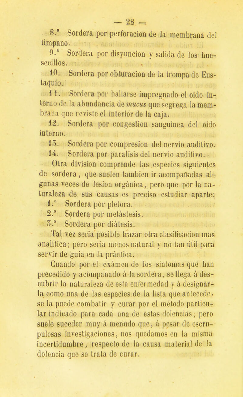 8.  Sordera por perforación de la membrana del tímpano. 9. * Sordera por disyunción y salida de los hue- secillos. 10. Sordera por obluracion de la trompa de Eus- taquio. i 1. Sordera por hallarse impregnado el oido in- terno de la abundancia de mucus que segrega la mem- brana que reviste el interior de la caja. 12. Sordera por congestión sanguínea del oido interno. 15. Sordera por compresión del nervio auditivo. 14. Sordera por parálisis del nervio auditivo. Otra división comprende las.especies siguientes de sordera, que suelen también ir acompañadas al- gunas veces de lesión orgánica, pero que por la na- turaleza de sus causas es preciso estudiar aparte: 1Sordera por plétora. 2.^ Sordera por melástesis. i:3.* Sordera por diátesis. Tal vez seria posible trazar otra clasificación mas analítica; pero seria menos natural y no tan útil para servir de guia en la práctica. Cuando por el examen de los síntomas que han precedido y acompañado á la sordera, se llega á des- cubrir la naturaleza de esta enfermedad y á designar- la como una de las especies de la lisia que antecede; se la puede combatir y curar por el método particu- lar indicado para cada una de estas dolencias; pero suele suceder muy á menudo que, á pesar de escru- pulosas investigaciones, nos quedamos en la misma incertidumbre, respecto de la causa material de la dolencia que se trata de curar.