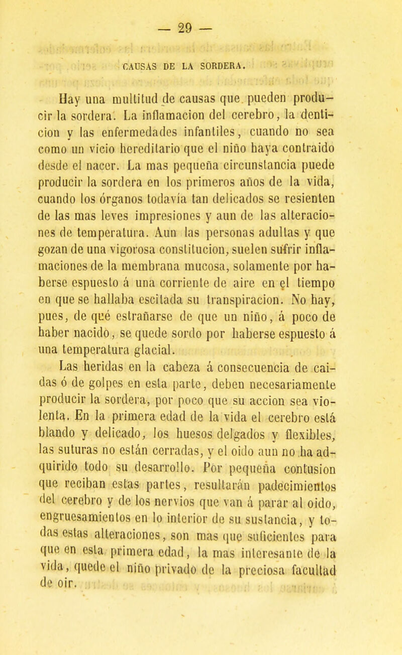 CAUSAS DE LA SORDERA. Hay una multitud de causas que pueden produ- cir la sordera. La inflamación del cerebro, la denti- ción y las enfermedades infantiles, cuando no sea como un vicio hereditario que el niño haya contraído desde el nacer. La mas pequeña circunstancia puede producir la sordera en los primeros años de la vida, cuando los órganos todavía tan delicados se resienten de las mas leves impresiones y aun de las alteracio- nes de temperatura. Aun las personas adultas y que gozan de una vigorosa constitución, suelen sufrir infla- maciones de la membrana mucosa, solamente por ha- berse espuesto á una corriente de aire en el tiempo en que se hallaba escitada su transpiración. No hay, pues, de qué estrañarse de que un niño, á poco de haber nacido, se quede sordo por haberse espuesto á una temperatura glacial. Las heridas en la cabeza á consecuencia de caí- das ó de golpes en esta parte, deben necesariamente producir la sordera, por poco que su acción sea vio- lenta. En la primera edad de la vida el cerebro está blando y delicado, los huesos delgados y flexibles, las suturas no están cerradas, y el oído aun no ha ad- quirido todo su desarrollo. Por pequeña contusión que reciban estas partes, resultarán padecimientos del cerebro y de los nervios que van á parar al oido, engruesamientos en lo interior de su sustancia, y to- das estas alteraciones, son mas ipie suflcientes para que en esta primera edad, la mas interesante de la vida, quede el niño privado de la preciosa facultad de oir.