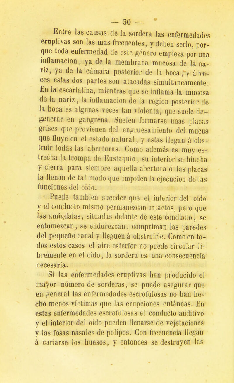 Eüire las causas de la sordera las enfermedades emplivas son las mas frecuentes, y deben serlo, por- que toda enfermedad de este género empieza por una inflamación, ya de la membrana mucosa de la na- riz, ya de la cámara posterior de la boca,'y á ve- ces estas dos partes son atacadas simultáneamente. En la escarlatina, mientras que se inflama la mucosa de la nariz, la inflamación de la región posterior de la boca es algunas veces tan violenta, que suele de- generar en gangrena. Suelen formarse unas placas grises que provienen del engruesamiento del mucus que fluye en el estado natural, y estas llegan á obs- truir todas las aberturas. Como además es muy es- trecha la trompa de Eustaquio, su interior se hincha y cierra para siempre aquella abertura ó las placas la llenan de tal modo que impiden la ejecución de las funciones del oido. Puede también suceder que el interior del oido y el conducto mismo permanezcan intactos, pero que las amígdalas, situadas delante de este conducto, se entumezcan, se endurezcan, compriman las paredes del pequeüo canal y lleguen á obstruirle. Como en to- dos estos casos el aire esterior no puede circular li- bremente en el oido, la sordera es una consecuencia necesaria. Si las enfermedades eruptivas han producido el mayor número de sorderas, se puede asegurar que en general las enfermedades escrofulosas no han he- cho menos víctimas que las erupciones cutáneas. En estas enfermedades escrofulosas el conducto auditivo y el interior del oido pueden llenarse de vejetaciones y las fosas nasales de pólipos. Con frecuencia llegan á cariarse los huesos, y entonces se destruyen las