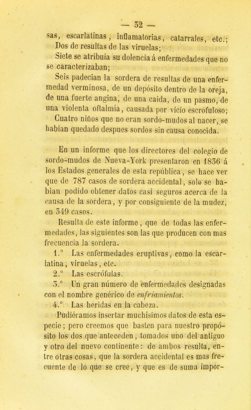 sas, escarlatinas, inflamatorias, catarrales, etc.; Dos de resultas de las viruelas- Siete se atribuía su dolencia á enfermedades que no se caracterizaban; Seis padecían la sordera de resullas de una enfer- medad verminosa, de un depósito dentro de la oreja, de nna fuerte angina, de una caida, de un pasmo, de una violenta oftalmía, causada por vicio escrofuloso; Cuatro niños que no eran sordo-mudos al nacer,^se babian quedado después sordos sin causa conocida. En un informe que los directores del colegio de sordo-mudos de Nueva-York presentaron en 1836 á los Estados generales de esta república, se hace ver que de 787 casos de sordera accidental, solo se ha- blan podido obtener datos casi seguros acerca de la causa de la sordera, y por consiguiente de la mudez, en 349 casos. Resulta de este informe, que de todas las enfer- medades, las siguientes son las que producen con mas frecuencia la sordera. 1.  Las enfermedades eruptivas, como la escar- latina, viruelas, etc. 2. ° Las escrófulas. 3. ° Un gran número de enfermedades designadas con el nombre genérico de enfriamientos. 4.  Las heridas en la cabeza. Pudiéramos insertar muchísimos datos de esta es- pecie ; pero creemos que basten para nuestro propó- sito los dos que anteceden, tomados uno del antiguo y otro del nuevo continente: de ambos resulta, en- tre otras cosas, que la sordera accidental es mas fre- euente de lo que se cree, y que es de suma impor-