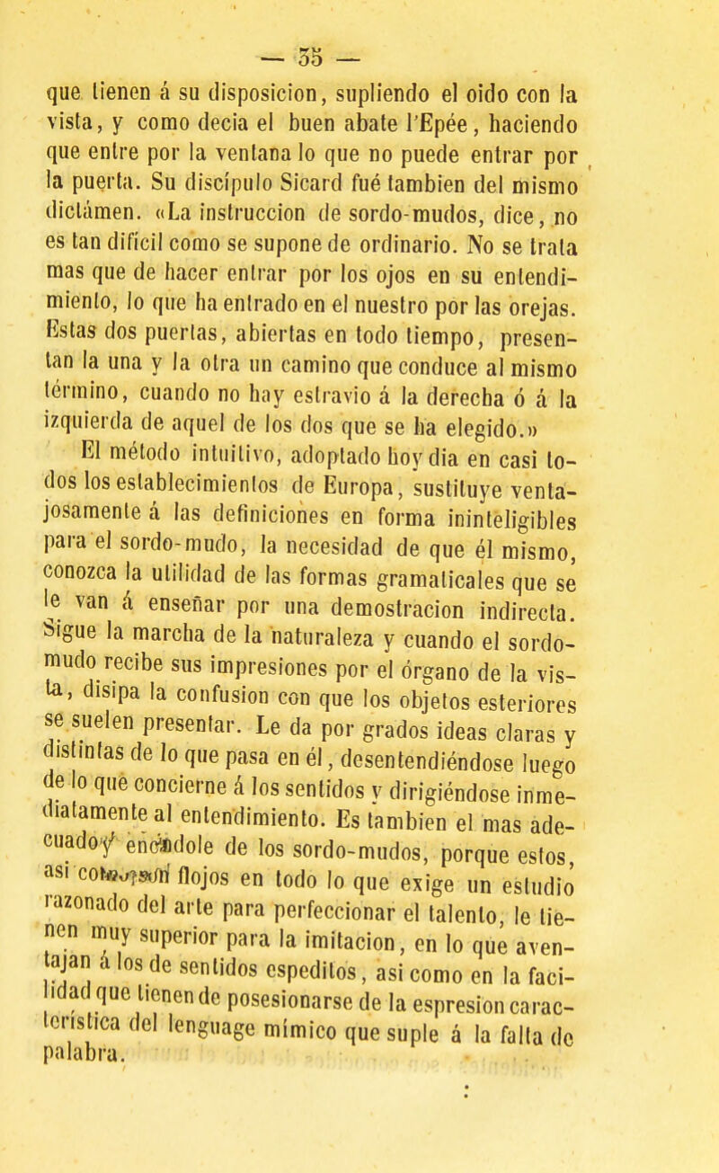 que tienen á su disposición, supliendo el oído con la vista, y como decia el buen abate l'Epée, haciendo que entre por la ventana lo que no puede entrar por , la puerta. Su discípulo Sicard fué también del mismo dictamen. «La instrucción de sordo-mudos, dice,.no es tan difícil como se supone de ordinario. No se trata mas que de hacer entrar por los ojos en su entendi- miento, lo que ha entrado en el nuestro por las orejas. Estas dos puertas, abiertas en todo tiempo, presen- tan la una y la otra un camino que conduce al mismo término, cuando no hay estravio á la derecha ó á la izquierda de aquel de los dos que se ha elegido.» El método intuitivo, adoptado hoy dia en casi lo- dos los establecimientos de Europa, sustituye venta- josamente á las definiciones en forma ininteligibles para el sordo-mudo, la necesidad de que él mismo, conozca la utilidad de las formas gramaticales que se le van á enseñar por una demostración indirecta. Sigue la marcha de la naturaleza y cuando el sordo- mudo recibe sus impresiones por el órgano de la vis- la, disipa la confusión con que los objetos esteriores se suelen presentar. Le da por grados ideas claras y distintas de lo que pasa en él, desentendiéndose luego de lo que concierne á los sentidos v dirigiéndose inme- diatamente al entendimiento. Es también el mas ade- cuadof enc^^dole de los sordo-mudos, porque estos asi coto^»;n' flojos en todo lo que exige un estudio í-azonado del arte para perfeccionar el talento, le tie- nen muy superior para la imitación, en lo que aven- tajan á los de sentidos espeditos, asi como en la faci- idad que tienen de posesionarse de la espresioncarac- icristica del lenguage mímico que suple á la falla de palabra.