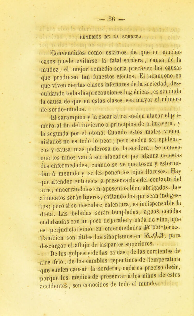 nÉMÉDlÓS DE LA SORDERA. Convencidos como estamos de que en muclios casos puede evitarse la fatal sordera, causa de la mudez, él mejor remedio seria precaver las causas que producen tan funestos efectos. El abandono en que viven ciertas clases inferiores de la sociedad, des- cuidando todas las precauciones higiénicas, es sin duda la causa de que en estas clases sea mayor el número de sordo-niudos. El sarampión y la escarlatina suelen atacar el pi i- m'ei-o al fin del invierno ó principios de primavera, y la segunda por el otoño. Cuando estos males vienen aislados no es lodo lo peor; pero suelen ser epidémi- cos y causa mas poderosa de la sordera. Se conoce que los niños van á ser atacados por alguna de estas dos enfermedades, cuando se ve que tosen y estornu- dan a menudo y se les ponen los ojos llorosos. Hay que atender entonces á preservarlos del contacto del aire, encerrándolos en aposentos bien abrigados. Los alimentos serán ligeros, evitando los que sean indiges- tos; pero si se descubre calentura, es indispensable la dieta. Las bebidas serán templadas, aguas cocidas endulzadas con un poco de jarabe y nada de vino, qüe es perjudicialísimo en enfermedades jíe-poíntorias. También son útiles los sinapismos en l'dW.fivíí , para descargar el aflujo de las partes superiores. De los golpes y de las caídas, de las corrientes de aire frió, de los cambios repentinos de temperatura que suelen causar la sordera, nada es preciso decir, porque los medios de preservar á los niños de estos accidentes, son conocidos de lodo el mundo.