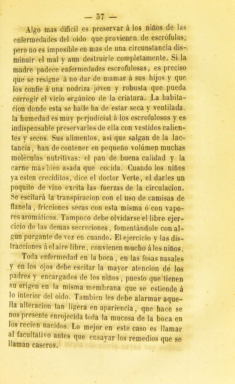 Algo mas difícil es preservar á los niños de las enfermedades del oido que provienen de escrófulas; pero no es imposible en mas de una circunstancia dis- minuir el mal y aun destruirle completamente. Si la madre padece enfermedades escrofulosas, es preciso que se resigne á no dar de mamar á sus hijos y que los confie á una nodriza jÓTen y robusta que pueda corregir el vicio orgánico de la criatura. La habita- ción donde esta se halle ha de estar seca y ventilada, la humedad es muy perjudicial á los escrofulosos y es indispensable preservarlos de ella con vestidos calien- tes y secos. Sus alimentos, asi que salgan de la lac- tancia, han de contener en pequeño volumen muchas moléculas nutritivas: el pan de buena calidad y la carne mas bien asada que cocida. Cuando los niños ya estén creciditos, dice el doctor Verte, el darles un poquito de vino excita las fuerzas de la circulación. Se escilará la transpiración con el uso de camisas de flanela, fricciones secas con esta misma ó con vapo- res aromáticos. Tampoco debe olvidarse el libre ejer- cicio de las demás secreciones, fomentándole con al- gún purgante de vez en cuando. El ejercicio y las dis- tracciones áelaire libre, convienenmucho álos niños. Toda enfermedad en la boca, en las fosas nasales y en los ojos debe escilar la mayor atención de los padres y encargados de los niños, puesto que tienen su on'gen en la misma membrana que se esliende á lo interior del oido. También les debe alarmar aque- lla alteración tan ligera en apariencia, que hace se nos presente enrojecida toda la mucosa de la boca en los recién nacidos. Lo mejor en este caso es llamar al facultativo antes que ensayar los remedios que se llaman caseros.
