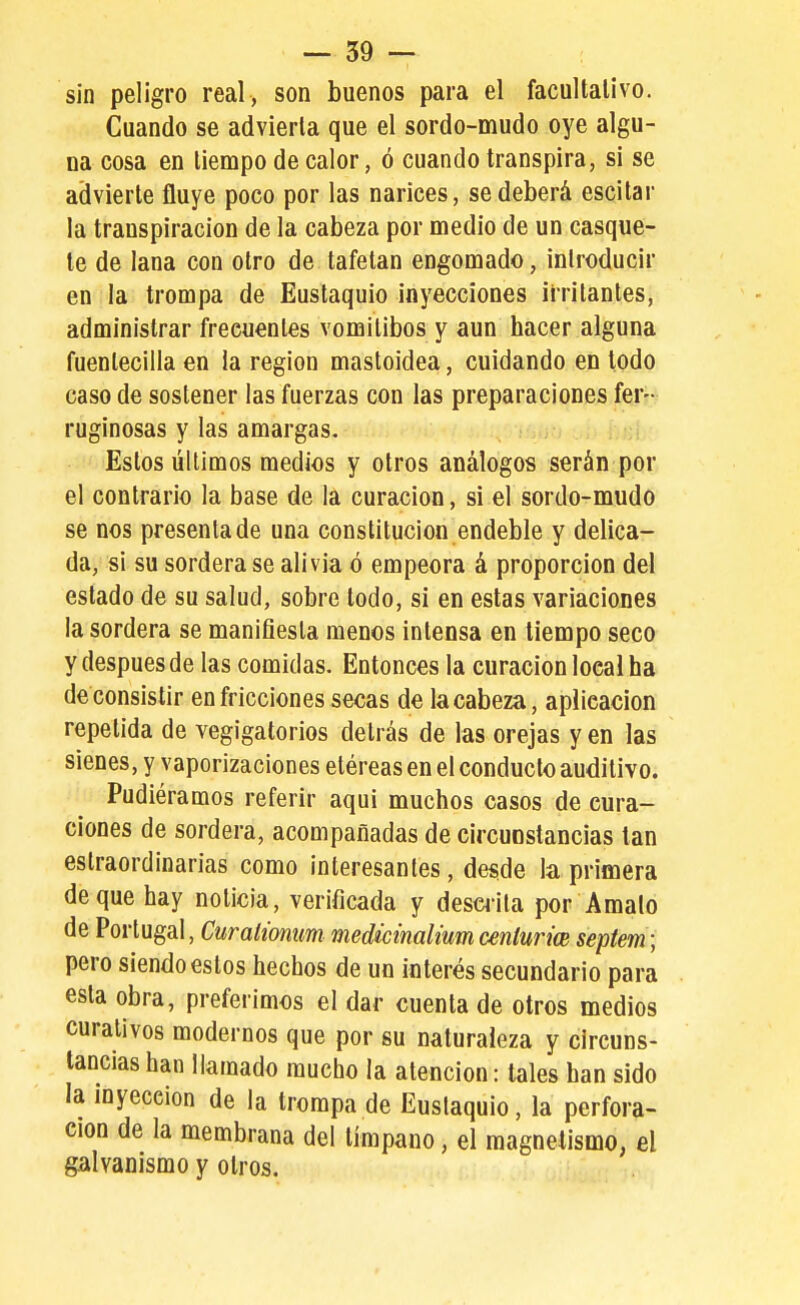 sin peligro real, son buenos para el facultativo. Cuando se advierta que el sordo-mudo oye algu- na cosa en tiempo de calor, ó cuando transpira, si se advierte fluye poco por las narices, se deberá escilar la transpiración de la cabeza por medio de un casque- te de lana con otro de tafetán engomado, introducir en la trompa de Eustaquio inyecciones irritantes, administrar frecuentes vomilibos y aun hacer alguna fuentecilla en la región mastoidea, cuidando en lodo caso de sostener las fuerzas con las preparaciones fer- ruginosas y las amargas. Estos últimos medios y otros análogos serán por el contrario la base de la curación, si el sordo-mudo se nos presenta de una constitución endeble y delica- da, si su sordera se alivia ó empeora á proporción del estado de su salud, sobre todo, si en estas variaciones la sordera se manifiesta menos intensa en tiempo seco y después de las comidas. Entonces la curación local ha de consistir en fricciones secas de la cabeza, aplicación repetida de vegigatorios detrás de las orejas y en las sienes, y vaporizaciones etéreas en el conduelo auditivo. Pudiéramos referir aquí muchos casos de cura- ciones de sordera, acompañadas de circunstancias tan eslraordinarias como interesantes, desde la primera deque hay noticia, verificada y descrita por Amalo de Portugal, Curah'onum medicimliumceníun'w sepíem; pero siendo estos hechos de un interés secundario para esta obra, preferimos el dar cuenta de otros medios curativos modernos que por su naturaleza y circuns- tancias han llamado mucho la atención: tales han sido la inyección de la trompa de Euslaquio, la perfora- ción de la membrana del tímpano, el magnetismo, el galvanismo y otros.
