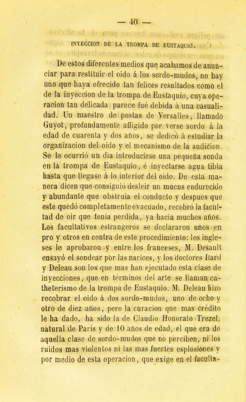 INYECCION DE LA TROMPA DE EÜSTAQUld*. De estos difeFenles medios que acabamos de anua- ciar para restituir el oido á los sordo-mudos, no hay uno que haya ofrecido tan felices resultados como el de la inyección de la trompa de Eustaquio, cuya ope- ración tan delicada parece fué debida á una casuali- dad. Un maestro de postas de Yersalles, llamado Guyot, profundamente afligido por verse sordo á la edad de cuarenta y dos años, se dedicó á estudiar la organización del oido y el mecanismo de la audición. Se le ocurrió un dia introducirse una pequeña sonda en ia trompa de Eustaquio, é inyectarse agua tibia hasta que llegase á lo interior del oido. De esta ma- nera dicen que consiguió desleír un mucus endurecido Y abundante que obstruía el conducto y después que este quedó completamenteevacuado, recobró la facul- tad de oir que tenia perdida, ya hacia muchos años. Los facultativos estraugeros se declararon unos ;en pro y otros en contra de este procedimiento: los ingle- ses le aprobaron y entre los franceses, M. Desault ensayó el sondear por las narices, y los doctores Kard y Deleau son los que mas han ejecutado esta clase de inyecciones, que en términos del arle se llamanca- theterismo de la trompa de Euslaquio. M. Deleau hizo recobrar el oido á dos sordo-mudos, uno de ocho y otro de diez años, pero la curación que mas crédito le ha dado, ha sido la de Claudio Honorato Trezel, natural de París y de 10 años de edad, el que era de aquella clase de sordo-mudos que no perciben, ni los ruidos mas violentos ni las mas fuertes esplosiones y por medio de esta operación, que exige en el faculta-