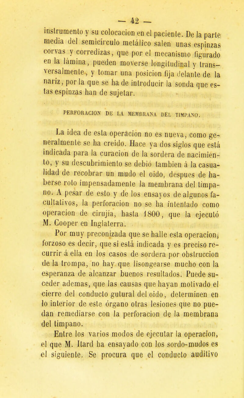 inslrumenlo y su colocación en el pacienle. De la parle medía del semicírculo melálico salen unas espinzas corvas y corredizas, que por el mecanismo figurado en la lámina, pueden moverse longitudinal y Irans- versalmenle., y tomar una posición fija delante de la nariz, por la que se ha de introducir la sonda que es- tas espinzas han de sujetar. PERFORACION Dlí LA MEMBRANA DEL TIMPANO. La ¡dea de esta operación no es nueva, como ge- neralmente se ha creido. Hace ya dos siglos que está indicada para la curación de la sordera de nacimien- to, y su descubrimiento se debió también á la casua- lidad de recobrar un mudo el oido, después de ha- berse roto impensadamente la membrana del tímpa- no. A pesar de esto y de los ensayos de algunos fa- cultativos, la perforación no se ha intentado como operación de cirujía, hasta Í800, que la ejecutó M. Cooper en Inglaterra. Por muy preconizada que se halle esta operación, forzoso es decir, que sí está indicada y es preciso re- currir á ella en los casos de sordera por obstrucción de la trompa, no hay que lisongearse mucho con la esperanza de alcanzar buenos resultados. Puede su- ceder ademas, que las causas que hayan motivado el cierre del conducto gutural del oido, determinen en lo interior de este órgano otras lesiones que no pue- dan remediarse con la perforación de la membrana del tímpano. Entre los varios modos de ejecutar la operación, el que M. Itard ha ensayado con los sordo-mudos es el siguiente. Se procura que el conducto auditivo
