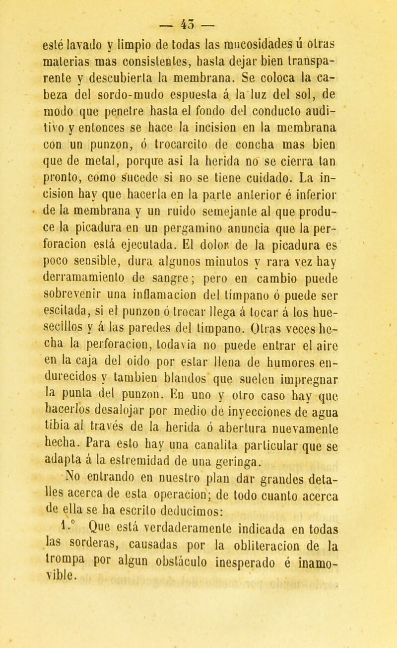 eslé lavado y limpio de todas las raucosidades ú otras materias mas consisteDles, hasta dejar bien transpa- rente y descubierta la membrana. Se coloca la ca- beza del sordo-mudo espuesta á la luz del sol, de modo que penetre hasta el fondo del conducto audi- tivo y entonces se hace la incisión en la membrana con un punzón, ó trocarcito de concha mas bien que de metal, porque asi la herida no se cierra tan pronto, como sucede si no se tiene cuidado. La in- cisión hay que hacerla en la parle anterior é inferior de la membrana y un ruido semejante al que produ- ce la picadura en un pergamino anuncia que la per- foración está ejecutada. El dolor de la picadura es poco sensible, dura algunos minutos y rara vez hay derramamiento de sangre; pero en cambio puede sobrevenir una inflamación del tímpano ó puede ser escitada, si el punzón ó trocar llega á tocar á los hue- secillos y á las paredes del tímpano. Otras veces he- cha la perforación, todavía no puede entrar el aire en la caja del oido por estar llena de humores en- durecidos y también blandos que suelen impregnar la punta del punzón. En uno y otro caso hay que hacerlos desalojar por medio de inyecciones de agua libia al través de la herida ó abertura nuevamente hecha. Para esto hay una canalita particular que se adapta á la estremídad de una geringa. No entrando en nuestro plan dar grandes deta- lles acerca de esta operación; de todo cuanto acerca de ella se ha escrito deducimos: 1.° Que está verdaderamente indicada en todas las sorderas, causadas por la obliteración de la trompa por algún obstáculo inesperado é inamo- vible.