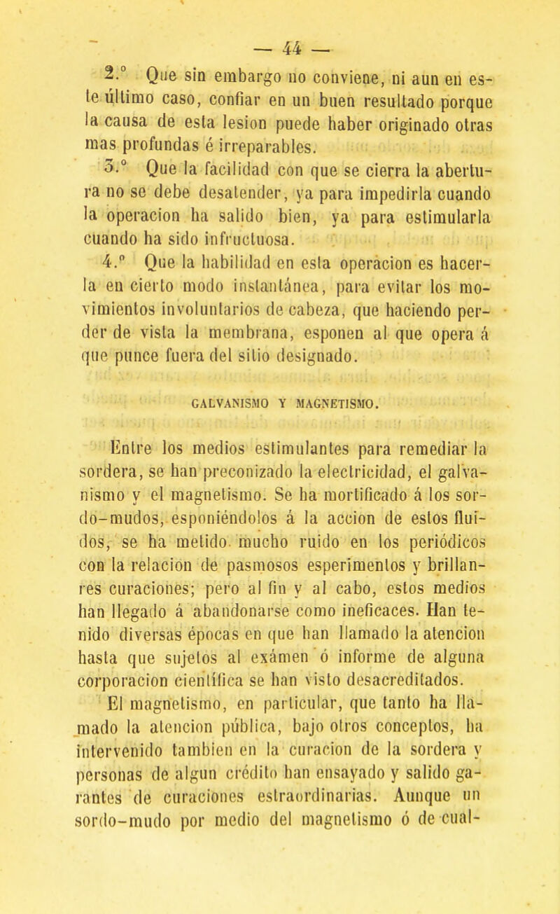 2. ° Que sin embargo no conviene, ni aun en es- te úllimo caso, confiar en un buen resultado porque la causa de esta lesión puede haber originado otras mas profundas é irreparables. 3. ° Que la facilidad con que se cierra la abertu- ra no se debe desatender, ya para impedirla cuando la operación ha salido bien, ya para estimularla cuando ha sido infructuosa. 4.  Que la habilidad en esta operación es hacer- la en cierto modo instantánea, para evitar los mo- vimientos involuntarios de cabeza, que haciendo per- der de vista la membrana, esponen al que opera á que punce fuera del sitio designado. GALVANISMO Y MAGNETISMO, Entre los medios estimulantes para remediar la sordera, se han preconizado la electricidad, el galva- nismo y el magnetismo. Se ha mortificado á los sor- do-mudos, esponiéndolos á la acción de estos fluí- dos, se ha metido, mucho ruido en los periódicos con la relación de pasmosos esperimentos y brillan- res curaciones; pero al fin y al cabo, estos medios han llegado á abandonarse como ineficaces. Han te- nido diversas épocas en que han llamado la atención hasta que sujetos al exámen ó informe de alguna corporación científica se han visto desacreditados. • El magnetismo, en particular, que tanto ha lla- mado la atención pública, bajo otros conceptos, ha intervenido también en la'curación de la sordera y personas de algún crédito han ensayado y salido ga- rantes de curaciones eslraordinarias. Aunque un sordo-mudo por medio del magnetismo ó de cual-