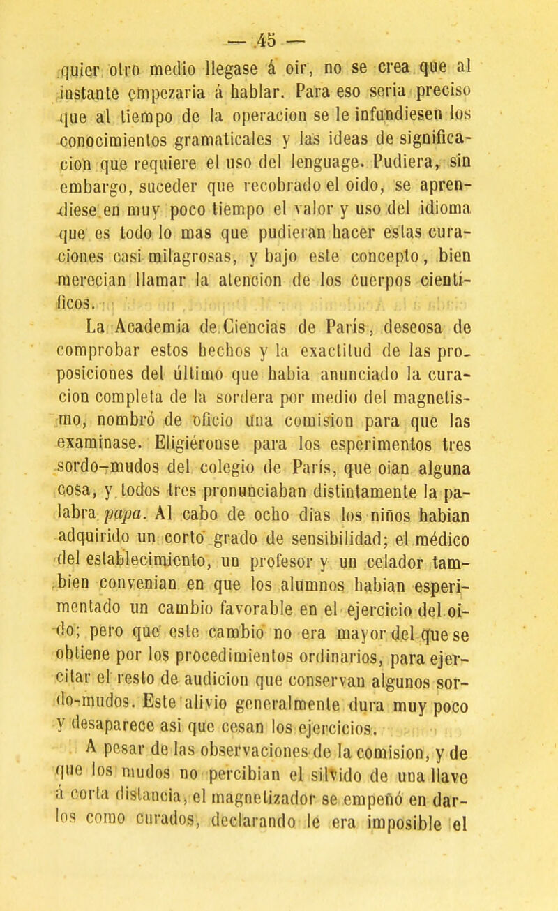 --=-.45 — •quíQr: otro medio llegase á oir, no se crea que al instante empezaría á hablar. Para eso seria preciso que a,l tiempo de la operación se le infundiesen los conocimientos gramaticales y las ideas de significa- ción que requiere el uso del lenguage- Pudiera, sin embargo, suceder que recobrado el oido, se apren- -diese.en muy poco tiempo el valor y uso del idioma que es todo lo mas que pudieran hacer estas cura- ciones casi milagrosas, y bajo este concepto, bien ■merecían llamar la atención de los Cuerpos cientí- ficos. : La Academia de Ciencias de París, deseosa de comprobar estos hechos y la exactitud de las pro- posiciones del último que había anunciado la cura- ción completa de la sordera por medio del magnetis- mo, nombró de oficio una comisión para que las examinase. Eligiéronse para los esperimenlos tres sordo-rmudos del colegio de París, que oian alguna cosa, y. todos tres pronunciaban distintamente la pa- labra papa. Al cabo de ocho días los niños habían adquirido un corto grado de sensibilidad; el médico del establecimiento, un profesor y un celador tam- bién convenían en que los alumnos habían esperi- mentado un cambio favorable en el ejercicio del,oí- do; pero que este cambio no era mayor del que se obtiene por los procedimientos ordinarios, para ejer- citar el resto de audición que conservan algunos sor- do-mudos. Este alivio generalmente dura muy poco y desaparece asi que cesan los ejercicios. A pesar de las observaciones de la comisión, y de que los mudos no ipercíbian el süvido de una llave á corla distancia, el magnetizador se empeñó en dar- los como curados, declarando ie era imposible el