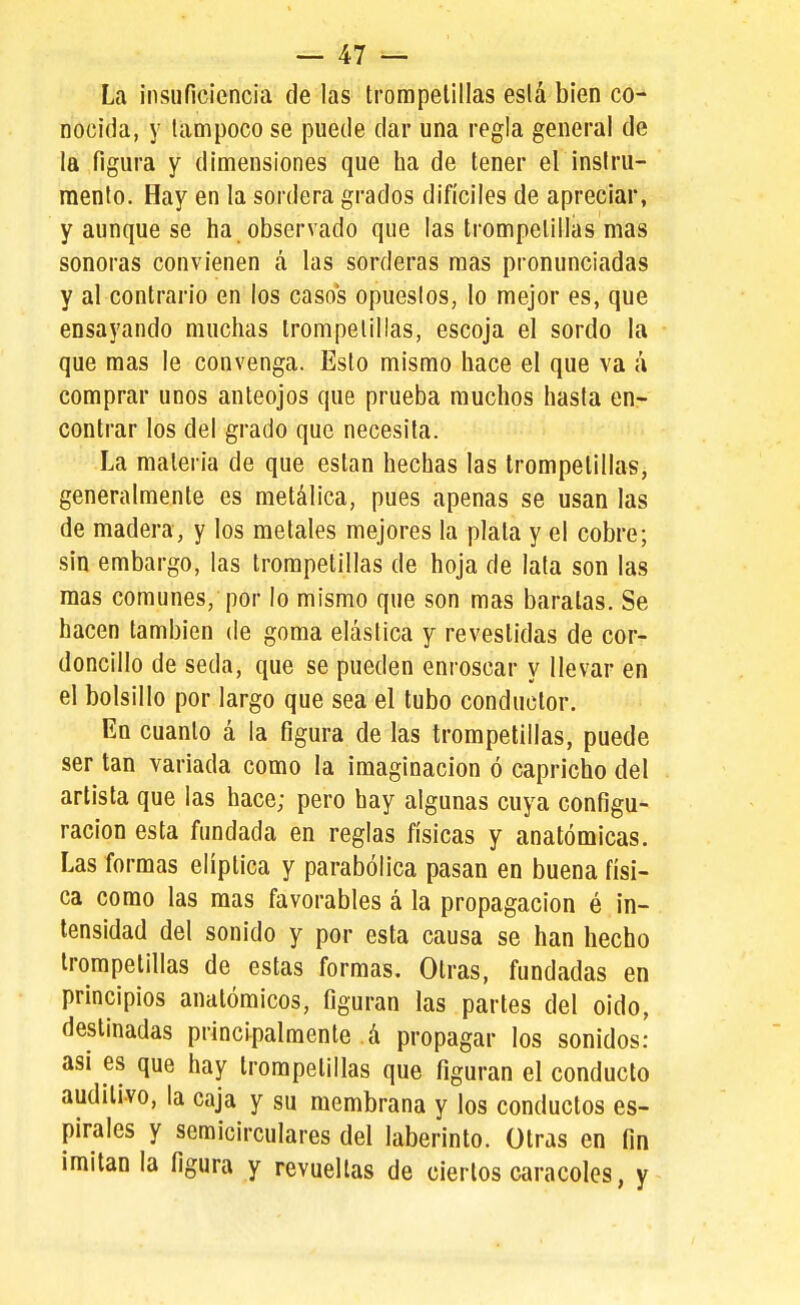 La insuficiencia de las trompetillas está bien co- nocida, y tampoco se puede dar una regla general de la figura y dimensiones que ha de tener el instru- mento. Hay en la sordera grados difíciles de apreciar, y aunque se ha observado que las trompetillas mas sonoras convienen á las sorderas mas pronunciadas y al contrario en los casos opuestos, lo mejor es, que ensayando muchas trompetillas, escoja el sordo la que mas le convenga. Esto mismo hace el que va á comprar unos anteojos que prueba muchos hasta en- contrar los del grado que necesita. La materia de que están hechas las trompetillas, generalmente es metálica, pues apenas se usan las de madera, y los metales mejores la plata y el cobre; sin embargo, las trompetillas de hoja de lata son las mas comunes, por lo mismo que son mas baratas. Se hacen también de goma elástica y revestidas de cor- doncillo de seda, que se pueden enroscar y llevar en el bolsillo por largo que sea el tubo conductor. En cuanto á la figura de las trompetillas, puede ser tan variada como la imaginación ó capricho del artista que las hace; pero hay algunas cuya configu- ración esta fundada en reglas físicas y anatómicas. Las formas elíptica y parabólica pasan en buena físi- ca como las mas favorables á la propagación é in- tensidad del sonido y por esta causa se han hecho trompetillas de estas formas. Otras, fundadas en principios anatómicos, figuran las partes del oído, destinadas principalmente á propagar los sonidos: asi es que hay trompetillas que figuran el conducto auditivo, la caja y su membrana y los conductos es- pirales y semicirculares del laberinto. Otras en fin imitan la figura y revueltas de ciertos caracoles, y