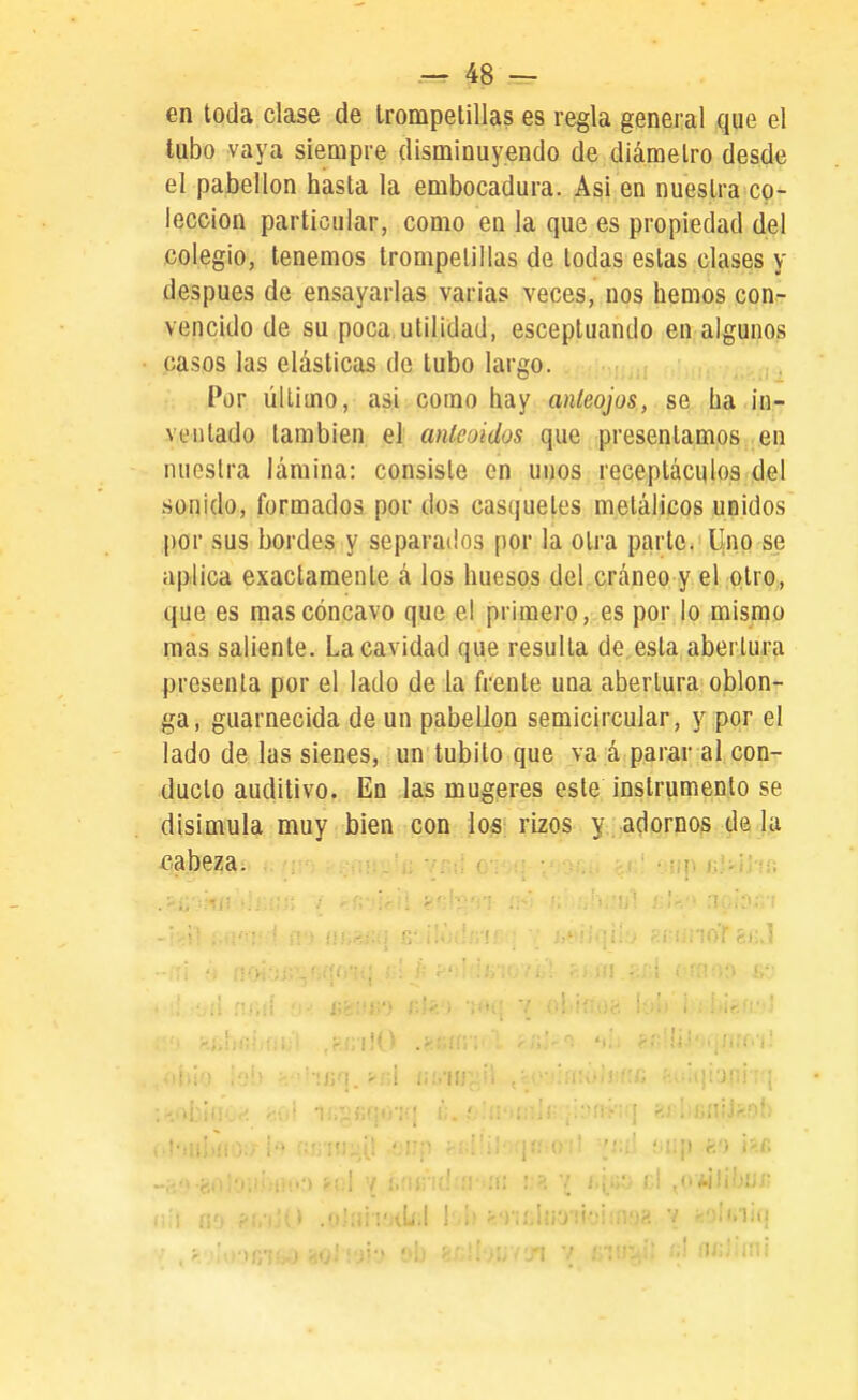 en toda clase de trompetillas es regla general que el tubo vaya siempre disminuyendo de diámetro desde el pabellón hasta la embocadura. Asi en nuestra co- lección particular, como en la que es propiedad del colegio, tenemos trompelillas de todas estas clases y después de ensayarlas varias veces, nos hemos con- vencido de su poca utilidad, esceptuando en algunos casos las elásticas de tubo larco. , .i . Por úUimo, asi como hay aníeojos, se ha in- ventado también el anteoidos que presentamos en nuestra lámina: consiste en unos receptáculos del sonido, formados por dos casquetes metálicos unidos por sus bordes y separados por la otra parte. Uno se aplica exactamente á los huesos del cráneo y el otrO;, que es mas cóncavo que el primero, es por lo mismo mas saliente. La cavidad que resulla de esta abertura presenta por el lado de la frente una abertura oblon- ga, guarnecida de un pabellón semicircular, y por el lado de las sienes, un tubito que va á parar al con- ducto auditivo. En las mugeres este instrumento se disimula muy bien con los; rizos y;aplomos déla cabeza. nil r¡ Kf V,. ' Oíip fef) i?.c .; el ¿yúWhiu-