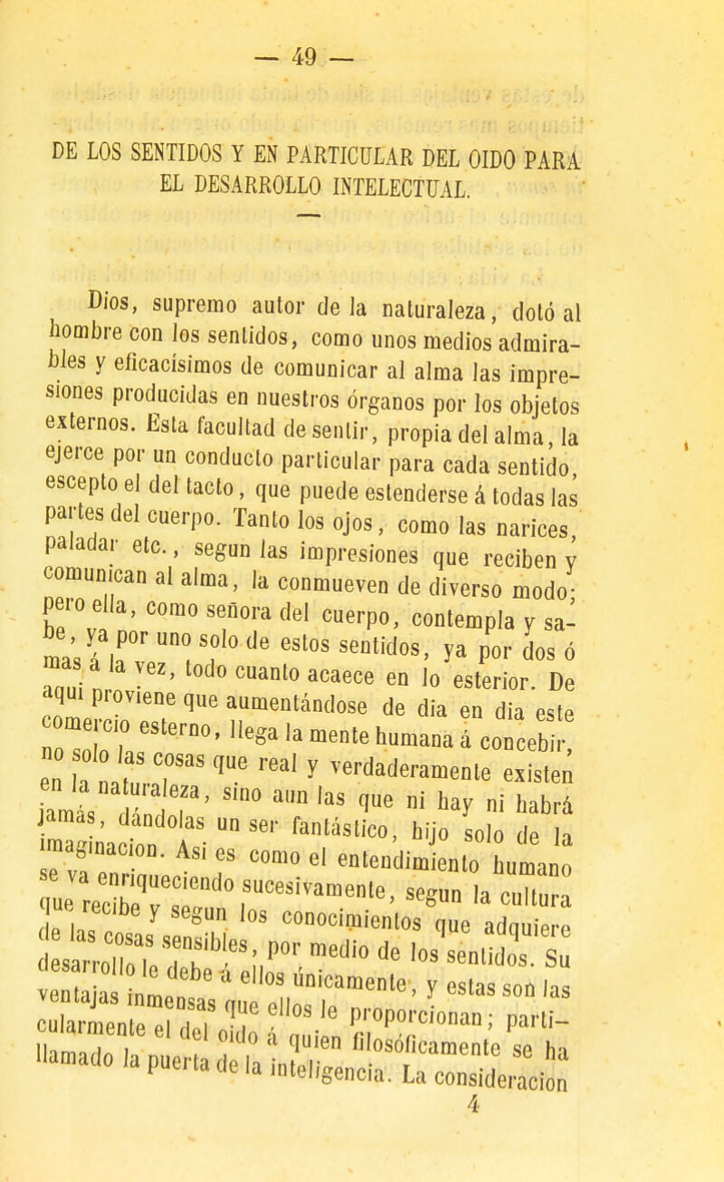 DE LOS SENTIDOS Y EN PARTICULAR DEL OIDO PARA EL DESARROLLO INTELECTUAL. Dios, supremo autor déla naturaleza, dotó al hombre con Jos sentidos, como unos medios admira- bles y eficacísimos de comunicar al alma las impre- siones producidas en nuestros órganos por los objetos externos. Esta facultad de sentir, propia del alma, la ejerce por un conducto particular para cada sentido escepto el del tacto, que puede estenderse á todas la¡ partes del cuerpo. Tanto los ojos, como las narices paladar etc., según las impresiones que reciben v comunican al alma, la conmueven de diverso modo pero ella, como señora del cuerpo, contempla y sa- be ya por uno solo de estos sentidos, ya por dos ó ma á lavez, todo cuanto acaece en lo esterior. De ZeMo'tT''T'''''''^''' ^» este ^ome c o esterno, llega la mente humana á concebir Ltatr ' -rdaderamente existen am , ''^^ ni habrá jamas, dándolas un ser fantástico, hijo solo de la maginacmn. Asi es como el entendimiento urna Tías ctas^ !m ^«^^'^'■^^«^ que adquiere 4