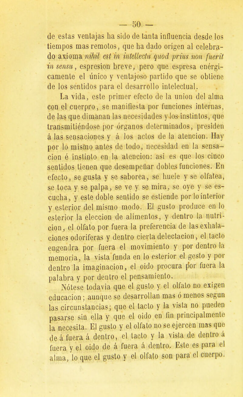 de estas ventajas ha sido de tanta influencia desde los tiempos mas remotos, que ha dado origen al celebra- do axioma nihií est in iníellechi quod prius non fuerü insensu, espresion breve, pero que espresa enérgi- camente el único Y ventajoso partido que se obtiene de los sentidos para el desarrollo intelectual. La vida, este primer efecto de la unión del alma con el cuerpro, se manifiesta por funciones internas, de las que dimanan las necesidades y Ios-instintos, que transmitiéndose por órganos determinados, presiden á las sensaciones y á los actos de la atención. Hay por lo mismo antes de todo, necesidad en la sensa- ción ó instinto en la atención: asi es que los cinco sentidos tienen que desempeñar dobles funciones. En efecto, se gusta y se saborea, se huele y se olfatea, se toca y se palpa, se ve y se mira, se oye y se es- cucha, y este doble sentido se estiende por lo interior y esterior del mismo modo. El gusto produce en lo esterior la elección de alimentos, y dentro la nutri- ción , el olfato por fuera la preferencia de las exhala- ciones odoríferas y dentro cierta delectación, el tacto engendra por fuera el movimiento y por dentro la memoria, la vista funda en lo esterior el gesto y por dentro la imaginación, el oido procura por fuera la palabra y por dentro el pensamiento. Nótese todavía que el gusto y el olfato no exigen educación; aunque se desarrollan mas ó menos según las circunstancias; que el tacto y la vista no pueden pasarse sin ella y que el oido en fin principalmente la necesita. El gusto y el olfato no se ejercen mas que de á fuera á dentro, el tacto y la vista de dentro á fuera y el oido de á fuera A dentro. Este es para el alma, lo que el gusto y el olfato son para el cuerpo.