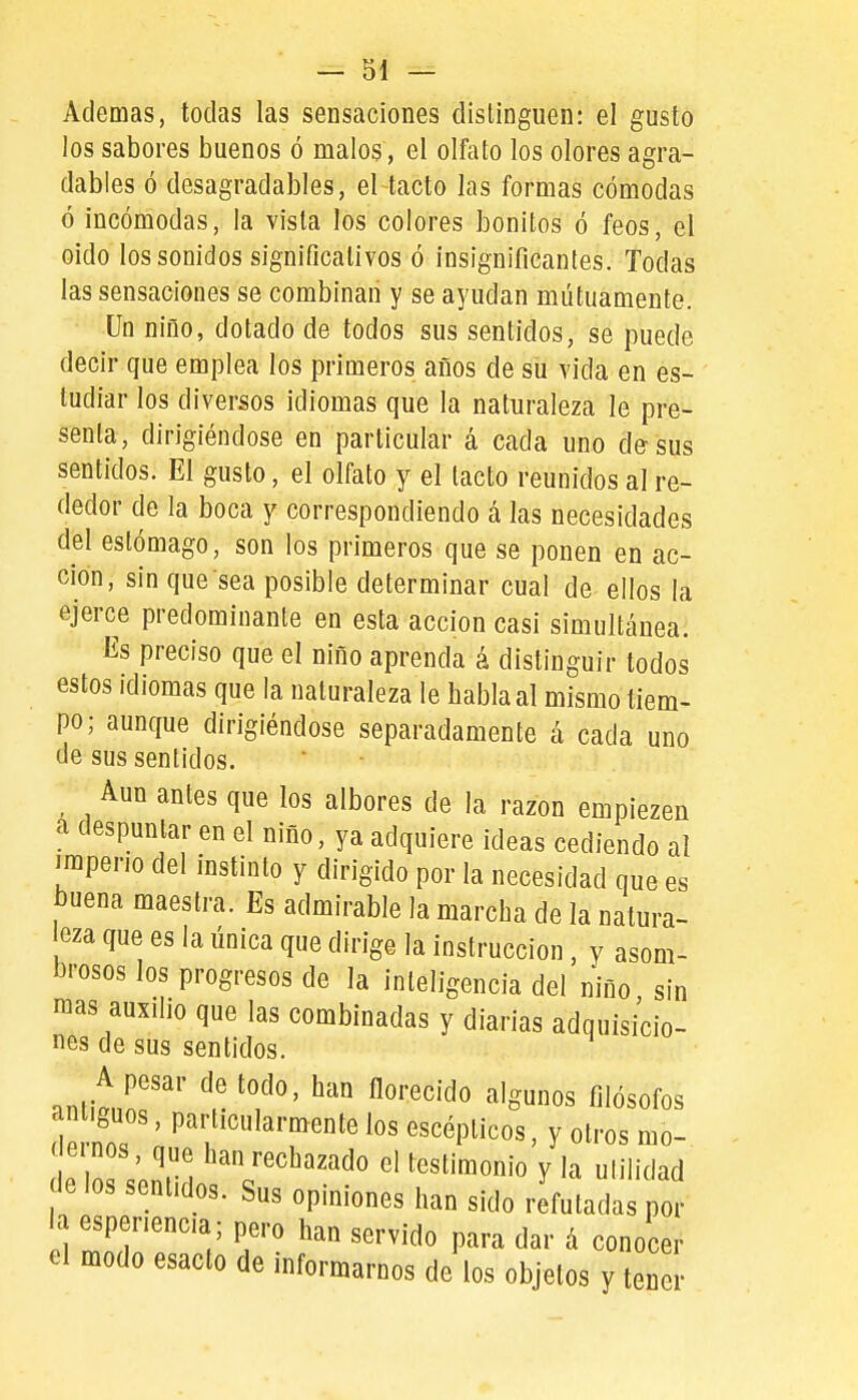 Ademas, todas las sensaciones distinguen: el gusto los sabores buenos ó malos, el olfato los olores agra- dables ó desagradables, el tacto las formas cómodas ó incómodas, la vista los colores bonitos ó feos, el oido los sonidos significativos ó insignificantes. Todas las sensaciones se combinan y se ayudan mutuamente. Un niño, dotado de todos sus sentidos, se puede decir que emplea los primeros años de su vida en es- tudiar los diversos idiomas que la naturaleza le pre- senta, dirigiéndose en particular á cada uno d&sus sentidos. El gusto, el olfato y el tacto reunidos al re- dedor de la boca y correspondiendo á las necesidades del estómago, son los primeros que se ponen en ac- ción, sin que sea posible determinar cual de ellos la ejerce predominante en esta acción casi simultánea. Es preciso que el niño aprenda á distinguir todos estos idiomas que la naturaleza le habla al mismo tiem- po; aunque dirigiéndose separadamente á cada uno de sus sentidos. Aun antes que los albores de la razón empiezen a despuntar en el niño, ya adquiere ideas cediendo al imperio del instinto y dirigido por la necesidad que es buena maestra. Es admirable la marcha de la natura- eza que es la única que dirige la instrucción, y asom- brosos los progresos de la inteligencia del niño sin mas auxilio que las combinadas y diarias adquisicio- nes de sus sentidos. -invLlT' ^r ^'f'' ^''■'^'^^ '^oum' filósofos antiguos, particularmente los escépticos, y otros mo- ( ernos, que han rechazado el testimonio y la utilidad e los sentidos. Sus opiniones han sido refutadas por la espenenca; pero han servido para dar á conocer el modo esacto de informarnos de los objetos y ten