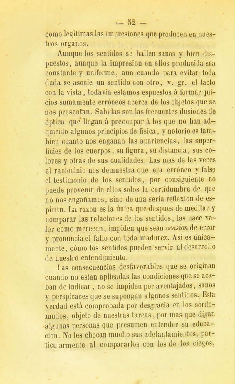 como legílimas las impresiones que producen en nues- tros órganos. Aunque los sentidos se hallen sanos y bien dis- puestos, aunque la impresión en ellos producida sea constante y uniforme, aun cuando para evitar toda duda se asocie un sentido con otro, v. gr. el tacto con la vista, todavía estamos espueslos á formar jui- cios sumamente erróneos acerca de los objetos que se nos presentan. Sabidas son las frecuentes ilusiones de óptica que llegan á preocupar á los que no han ad- quirido algunos principios de física, y notorio es tam- bién cuanto nos engañan las apariencias, las super- ficies de los cuerpos, su figura, su distancia, sus co- lores y otras de sus cualidades. Las mas de las veces el raciocinio nos demuestra que era erróneo y falso el testimonio de los sentidos, por consiguiente no puede provenir de ellos solos la certidumbre de que no nos engañamos, sino de una seria reflexión de es- píritu. La razón es la única que después de meditar y comparar las relaciones de los sentidos, las hace va- ler como merecen, impiden que sean ocasión de error y pronuncia el fallo con toda madurez. Asi es única- mente, cómo los sentidos pueden servir al desarrollo de nuestro entendimiento. Las consecuencias desfavorables que se originan cuando no están aplicadas las condiciones que se aca- ban de indicar, no se impiden por aventajados, sanos y perspicaces que se supongan algunos sentidos. Esla verdad está comprobada por desgracia en los sordo- mudos, objeto de nuestras tareas, por mas que digan algunas personas que presumen entender su educa- ción. No les chocan mucho sus adelantamientos, par- ticularmente al compararlos con los de los ciegos,