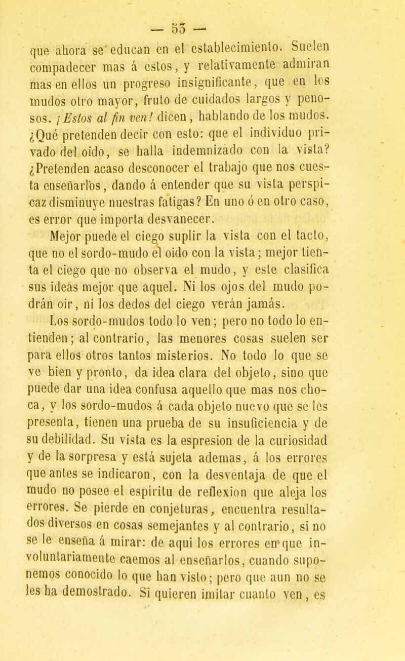 - 55 - que ahora se' educan en el establecimiento. Suelen compadecer mas á estos, y relativamente admiran mas en ellos un progreso insignificante, que en los mudos otro mayor, fruto de cuidados largos y peno- sos. /Estos al fin ven! dicen , hablando de los mudos. ¿Qué pretenden decir con esto: que el individuo pri- vado del oido, se halla indemnizado con la vista? ¿Pretenden acaso desconocer el trabajo que nos cues- ta enseñarlos, dando á entender que su vista perspi- caz disminuye nuestras fatigas? En uno ó en otro caso, es error que importa desvanecer. Mejor puede el ciego suplir la vista con el tacto, que no el sordo-mudo el oido con la vista; mejor tien- ta el ciego que no observa el mudo, y este clasifica sus ideas mejor que aquel. Ni los ojos del mudo po- drán oir, ni los dedos del ciego verán jamás. Los sordo-mudos todo lo ven; pero no todo lo en- tienden; al contrario, las menores cosas suelen ser para ellos otros tantos misterios. No todo lo que se ve bien y pronto, da idea clara del objeto, sino que puede dar una idea confusa aquello que mas nos cho- ca, y los sordo-mudos á cada objeto nuevo que se les presenta, tienen una prueba de su insuficiencia y de su debilidad. Su vista es la espresion de la curiosidad y de la sorpresa y está sujeta ademas, á los errores que antes se indicaron, con la desventaja de que el mudo no posee el espíritu de reflexión que aleja los errores. Se pierde en conjeturas, encuentra resulta- dos diversos en cosas semejantes y al contrario, si no se le enseña á mirar: de aqui los errores enque in- voluntariamente caemos al enseñarlos, cuando supo- nemos conocido lo que han visto; pero que aun no se les ha demostrado. Si quieren imitar cuanto ven, e^