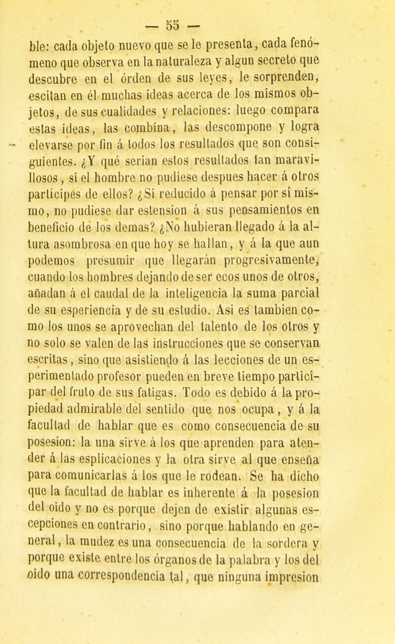ble: cada objeto nuevo que se le presenta, cada fenó- meno que observa en la naturaleza y algún secreto que descubre en el orden de sus leyes, le sorprenden, escitan en él muchas ideas acerca de los mismos ob- jetos, de sus cualidades y relaciones: luego compara estas ideas, las combina, las descompone y logra - elevarse por fin á todos los resultados que son consi- guientes. ¿Y qué serian estos resultados tan maravi- llosos , si el hombre no pudiese después hacer á otros partícipes de ellos? ¿Si reducido á pensar por si mis- mo, no pudiese dar estension á sus pensamientos en beneficio de los demás? ¿No hubieran llegado á la al- tura asombrosa en que hoy se hallan, y á la que aun podemos presumir que llegarán progresivamente, cuando los hombres dejando de ser ecos unos de otros, añadan á el caudal de la inteligencia la suma parcial de su esperiencia y de su estudio. Asi es también co- mo los unos se aprovechan del talento de los otros y no solo se valen de las instrucciones que se conservan escritas, sino que asistiendo á las lecciones de un es- perimentado profesor pueden en breve tiempo partici- par del fruto de sus fatigas. Todo es debido á la pro- piedad admirable del sentido que nos ocupa, y á la facultad de hablar que es como consecuencia de su posesión: la una sirve á los que aprenden para aten- der á las esplicaciones y la otra sirve al que enseña' para comunicarlas á los que le rodean. Se ha dicho que la facultad de hablar es inherente á la posesión del oido y no es porque dejen de existir algunas es- cepciones en contrario, sino porque hablando en ge- neral , la mudez es una consecuencia de la sordera y porque existe entre los órganos de la palabra y los del oido una correspondencia tal, que ninguna impresión