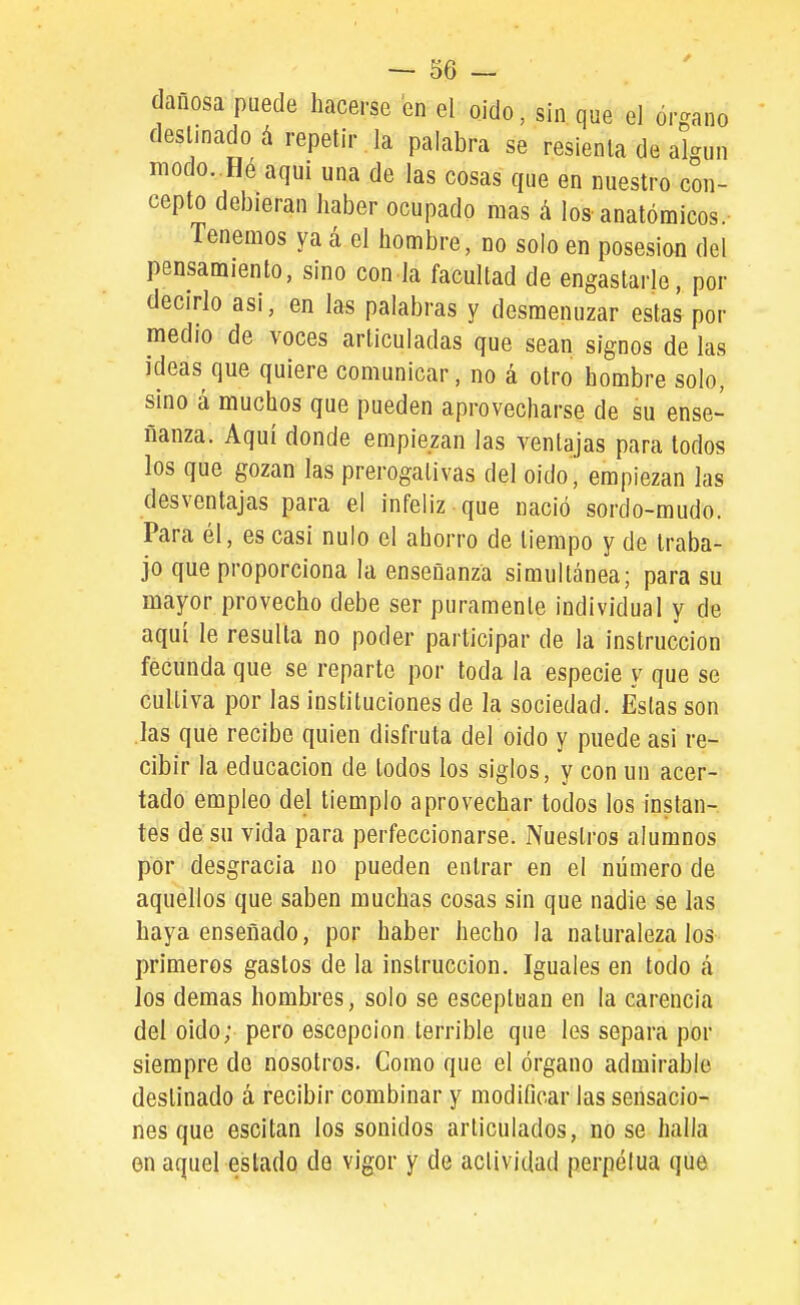 dañosa puede hacerse en el oido, sin que el órgano desuñado á repetir la palabra se resienta de algún modo. Hé aqui una de las cosas que en nuestro con- cepto debieran haber ocupado raas á los-anatómicos.- Tenemos ya á el hombre, no solo en posesión del pensamiento, sino con la facultad de engastarle, por decirlo asi, en las palabras y desmenuzar estas por medio de voces articuladas que sean signos de las ideas que quiere comunicar, no á otro hombre solo, sino á muchos que pueden aprovecharse de su ense- ñanza. Aquí donde empiezan las ventajas para todos los que gozan las prerogalivas del oido, empiezan las desventajas para el infeliz-que nació sordo-mudo. Para él, es casi nulo el ahorro de tiempo y de traba- jo que proporciona la enseñanza simultánea; para su mayor provecho debe ser puramente individual y de aquí le resulta no poder participar de la instrucción fecunda que se reparte por toda la especie y que se cultiva por las instituciones de la sociedad. Estas son las que recibe quien disfruta del oido y puede asi re- cibir la educación de lodos los siglos, y con un acer- tado empleo del tiemple aprovechar todos los instan- tes de su vida para perfeccionarse. Nuestros alumnos por desgracia no pueden entrar en el número de aquellos que saben muchas cosas sin que nadie se las haya enseñado, por haber hecho la naturaleza los primeros gastos de la instrucción. Iguales en todo a los demás hombres, solo se esceptuan en la carencia del oido; pero escepoion terrible que les separa por siempre de nosotros. Como que el órgano admirable destinado á recibir combinar y modificar las sensacio- nes que escitan los sonidos articulados, no se halla en aquel estado de vigor y de actividad perpetua que