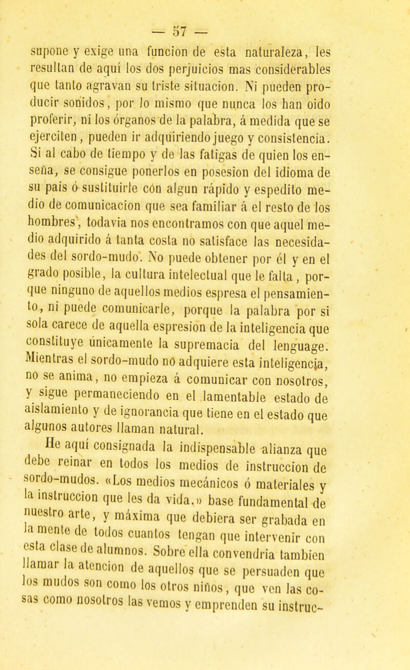 supone y exige una función de esta naturaleza, les resultan de aquí los dos perjuicios mas considerables que tanto agravan su triste situación. Ni pueden pro- ducir sonidos, por Jo mismo que nunca los han oido proferir, ni los órganos de la palabra, á medida que se ejerciten, pueden ir adquiriendo juego y consistencia. Si al cabo de tiempo y de las fatigas de quien los en- seña, se consigue ponerlos en posesión del idioma de su país ó sustituirle cón algún rápido y espedito me- dio de comunicación que sea familiar á el resto de los hombres', todavía nos encontramos con que aquel me- dio adquirido á tanta costa no satisface las necesida- des del sordo-mudo. No puede obtener por él y en el grado posible, la cultura intelectual que le falta, por- que ninguno de aquellos medios espresa el pensamien- to, ni puede comunicarle, porque la palabra por si sola carece de aquella espresion de la inteligencia que constituye únicamente la supremacía del ienguage. Mientras el sordo-mudo no adquiere esta inteligencia, no se anima, no empieza á comunicar con nosotros, y sigue permaneciendo en el lamentable estado de aislamiento y de ignorancia que tiene en el estado que algunos autores llaman natural. He aquí consignada la indispensable alianza que debe reinar en todos los medios de instrucción de sordo-mudos. a Los medios mecánicos ó materiales y la mstruccion que les da vida.» base fundamental de imestro arte, y máxima que debiera ser grabada en Ja mente de lodos cuantos tengan que intervenir con esta clase de alumnos. Sobre ella convendría también Jamar a atención de aquellos que se persuaden que Jos mudos son como los otros niños, que ven las co- sas como nosotros las vemos y emprenden su instruc-