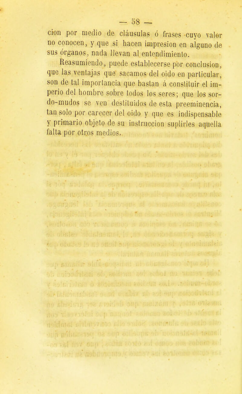 cion por medio de cláusulas ó frases -cuyo valor DO conocen, y que sí hacen impresión en alguno de sus órganos, nada llevan al entendimienlo. Reasumiendo, puede establecerse por conclusión, que las ventajas que sacamos del oido en particular, son de tal importancia que bastan á constituir el im- perio del hombre sobre lodos los seres; que los sor- do-mudos se ven destituidos de esta preeminencia, tan solo por carecer del oido y que es indispensable y primario objeto de su instrucción suplirles aquella falta por otros medios.