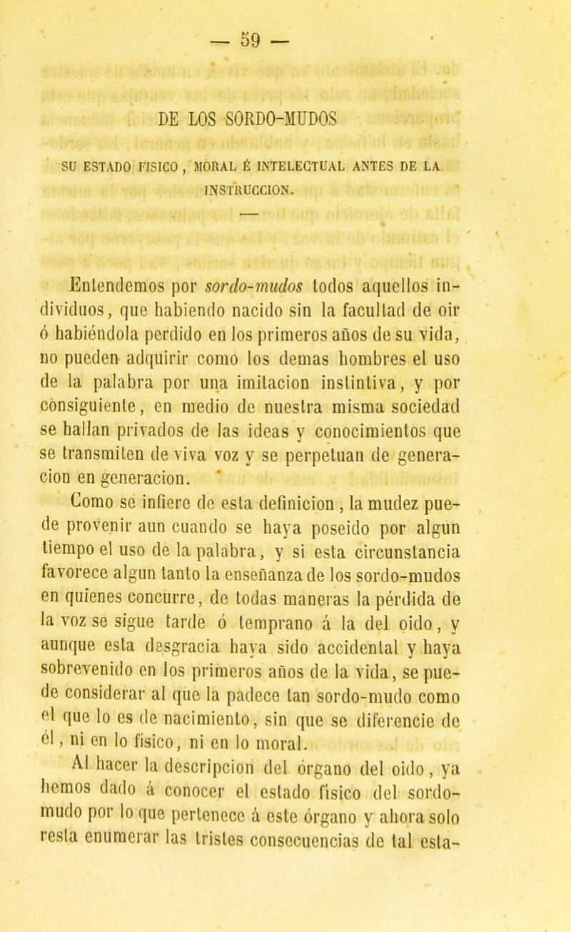 DE LOS SORDO-MÜDOS su ESTADO FISICO , MORAL É INTELECTUAL ANTES DE LA INSTRUCCION. Entendemos por sordo-mudos todos aquellos in- dividuos, que habiendo nacido sin la facultad de o\v ó habiéndola perdido en los primeros años de su vida, no pueden adquirir como los demás hombres el uso de la palabra por una imitación instintiva, y por consiguiente, en medio de nuestra misma sociedad se hallan privados de las ideas y conocimientos que se transmiten de viva voz y se perpetúan de genera- ción en generación. Como se infiere de esta definición, la mudez pue- de provenir aun cuando se haya poseído por algún tiempo el uso de la palabra, y si esta circunstancia favorece algún tanto la enseñanza de los sordo-mudos en quienes concurre, de todas maneras la pérdida de la voz se sigue tarde ó temprano á la del oido, y aunque esta desgracia haya sido accidental y haya sobrevenido en los primeros años de la vida, se pue- de considerar al que la padece tan sordo-mudo como el que lo es de nacimiento, sin que se diferencie de él, ni en lo físico, ni en lo moral. Al.hacer la descripción del órgano del oido, ya hemos dado á conocer el estado físico del sordo- mudo por lo que pertenece á este órgano y ahora solo resta enumerar las tristes consecuencias de tal esta-