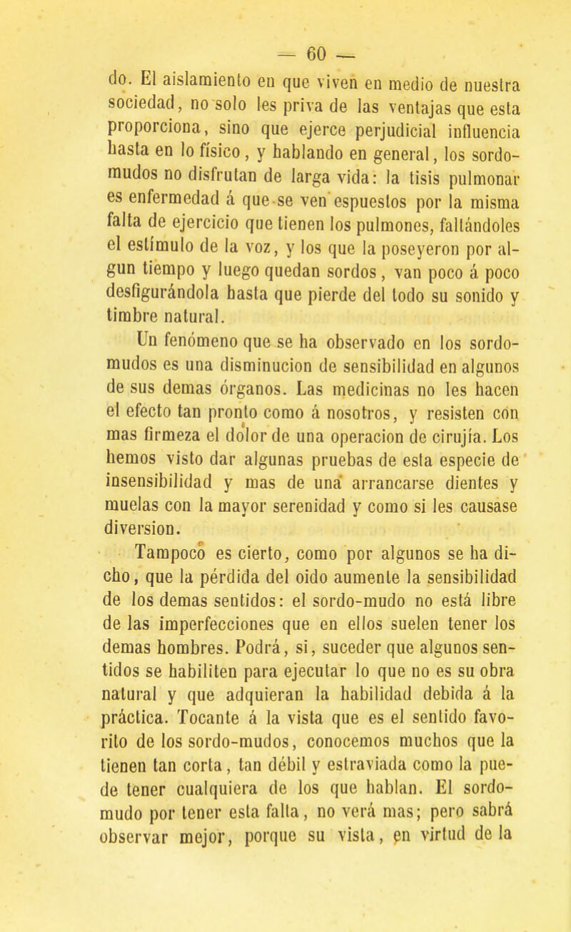 do. El aislamiento eu que viven en medio de nuestra sociedad, no solo les priva de las ventajas que esta proporciona, sino que ejerce perjudicial influencia basta en lo físico, y hablando en general, los sordo- mudos no disfrutan de larga vida: la tisis pulmonar es enfermedad á que se ven espueslos por la misma falta de ejercicio que tienen los pulmones, faltándoles el estímulo de la voz, y los que la poseyeron por al- gún tiempo y luego quedan sordos, van poco á poco desfigurándola basta que pierde del todo su sonido y timbre natural. Un fenómeno que se ba observado en los sordo- mudos es una disminución de sensibilidad en algunos de sus demás órganos. Las medicinas no les hacen el efecto tan pronto como á nosotros, y resisten con mas firmeza el dolor de una operación de cirujía. Los hemos visto dar algunas pruebas de esta especie de insensibilidad y mas de una arrancarse dientes y muelas con la mayor serenidad y como si les causase diversión. Tampoco es cierto, como por algunos se ha di- cho, que la pérdida del oido aumente la sensibilidad de los demás sentidos: el sordo-mudo no está libre de las imperfecciones que en ellos suelen tener los demás hombres. Podrá, si, suceder que algunos sen- tidos se habiliten para ejecutar lo que no es su obra natural y que adquieran la habilidad debida á la práctica. Tocante á la vista que es el sentido favo- rito de los sordo-mudos, conocemos muchos que la tienen tan corta, tan débil y estraviada como la pue- de tener cualquiera de los que hablan. El sordo- mudo por tener esta falta, no verá mas; pero sabrá observar mejor, porque su vista, en virtud déla