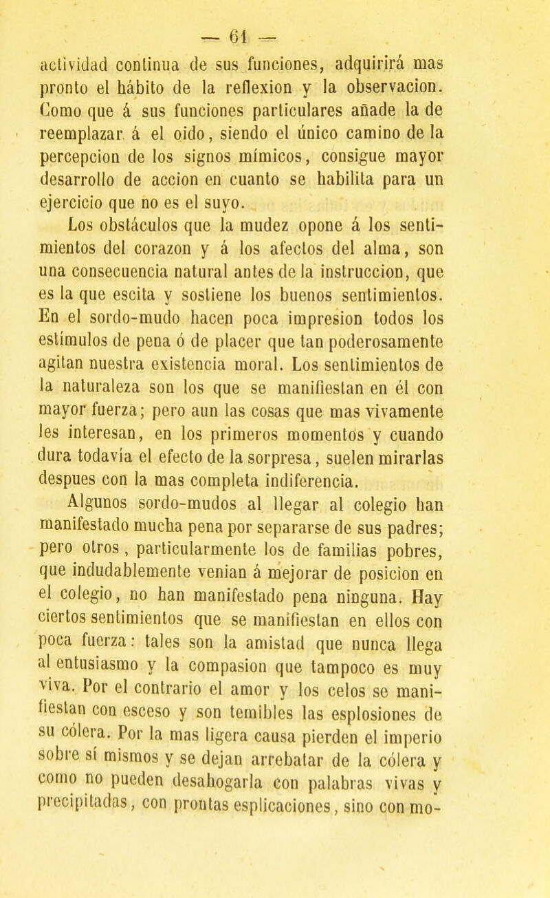 actividad conlinua de sus funciones, adquirirá mas pronto el hábito de la reflexión y la observación. Como que á sus funciones particulares añade la de reemplazar á el oido, siendo el único camino de la percepción de los signos mímicos, consigue mayor desarrollo de acción en cuanto se habilita para un ejercicio que no es el suyo. Los obstáculos que la mudez opone á los senti- mientos del corazón y á los afectos del alma, son una consecuencia natural antes de la instrucción, que es la que escita y sostiene los buenos sentimientos. En el sordo-mudo hacen poca impresión todos los estímulos de pena ó de placer que tan poderosamente agitan nuestra existencia moral. Los sentimientos de la naturaleza son los que se manifiestan en él con mayor fuerza; pero aun las cosas que mas vivamente les interesan, en los primeros momentos y cuando dura todavía el efecto de la sorpresa, suelen mirarlas después con la mas completa indiferencia. Algunos sordo-mudos al llegar al colegio han manifestado mucha pena por separarse de sus padres; pero otros, particularmente los de familias pobres, que indudablemente venían á mejorar de posición en el colegio, no han manifestado pena ninguna. Hay ciertos sentimientos que se manifiestan en ellos con poca fuerza: tales son la amistad que nunca llega al entusiasmo y la compasión que tampoco es muy viva. Por el contrario el amor y los celos se mani- fiestan con esceso y son temibles las esplosiones de su cólera. Por la mas ligera causa pierden el imperio sobre sí mismos y se dejan arrebatar de la cólera y como no pueden desahogarla con palabras vivas y precipitadas, con prontas esplicaciones, sino con mo-