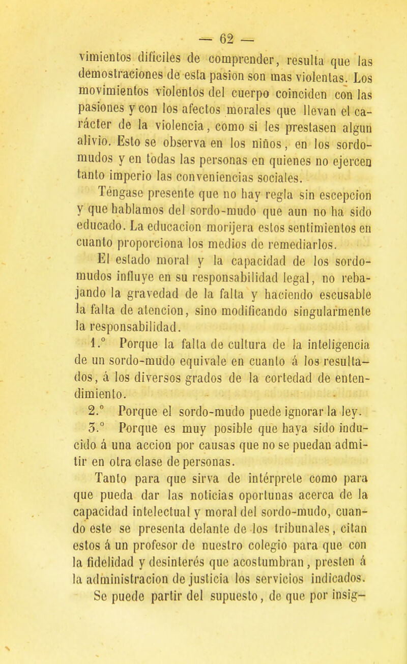 viraientos difíciles de comprender, resulla que las demostraciones de esta pasión son mas violentas. Los movimientos violentos del cuerpo coinciden con las pasiones y con los afectos morales que llevan el ca- rácter de la violencia, como si les prrestasen algún alivio. Esto se observa en los niños, en los sordo- mudos y en todas las personas en quienes no ejercen tanto imperio las conveniencias sociales. Téngase presente que no hay regla sin escepcion y que hablamos del sordo-mudo que aun no ha sido educado. La educación morijera estos sentimientos en cuanto proporciona los medios de remediarlos. El estado moral y la capacidad de los sordo- mudos influye en su responsabilidad legal, no reba- jando la gravedad de la falta y haciendo escusable la falta de atención, sino modificando singularmente la responsabilidad. 1. ° Porque la falla de cultura de la inteligencia de un sordo-mudo equivale en cuanto á los resulla- dos, á los diversos grados de la cortedad de enten- dimiento. 2. ° Porque el sordo-mudo puede ignorar la ley. 5. Porque es muy posible que haya sido indu- cido á una acción por causas que no se puedan admi- tir en otra clase de personas. Tanto para que sirva de intérprete como para que pueda dar las noticias oportunas acerca de la capacidad intelectual y moral del sordo-mudo, cuan- do este se presenta delante de los tribunales, citan estos á un profesor de nuestro colegio para que con la fidelidad y desinterés que acostumbran, presten á la administración de justicia los servicios indicados. Se puede partir del supuesto, de que por insig-