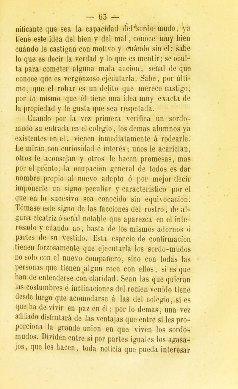 nificante que sea la capacidad del^sordo-mudo, ya tiene este idea del bien y del mal, conoce muy bien cuándo le castigan con motivo y cuándo sin él: sabe lo que es decir la verdad y lo que es mentir; se ocul- ta para cometer alguna mala acción, señal de que conoce que es vergonzoso ejecutarla. Sabe, por últi- mo, que el robar es un delito que merece castigo, por lo mismo que él tiene una idea muy exacta de la propiedad y le gusta que sea respetada. Cuando por la vez primera verifica un sordo- mudo su entrada en el colegio, los demás alumnos ya existentes en el, vienen inmediatamente á rodearle. Le miran con curiosidad é interés; unos le acarician, otros le aconsejan y otros le hacen promesas, mas por el pronto, la ocupación general de todos es dar nombre propio al nuevo adepto ó por mejor decir imponerle un signo peculiar y característico por el que en lo sucesivo sea conocido sin equivocación. Tómase este signo de las facciones del rostro, de al- guna cicatriz ó señal notable que aparezca en el inte- resado y cuando no, hasta de los mismos adornos ó partes de su vestido. Esta especie de confirmación tienen forzosamente que ejecutarla los sordo-mudos no solo con el nuevo compañero, sino con todas las personas que tienen algún roce con ellos, si es que han de entenderse con claridad. Sean las que quieran las costumbres é inclinaciones del recien venido tiene desde luego que acomodarse á las del colegio, si es que ha de vivir en paz en él: por lo demás, una vez afiliado disfrutará de las ventajas que entre si les pro- porciona la grande unión en que viven los sordo- mudos. Dividen entre si por partes iguales los agasa- jos, que les hacen, toda noticia que pueda interesar