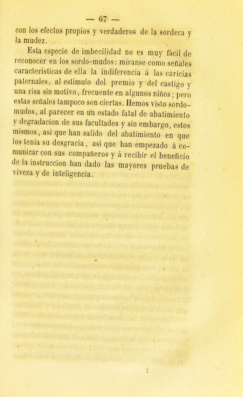 con los efeclos propios y verdaderos de la soi'dera y la mudez. Esta especie de imbecilidad no es muy fácil de reconocer en los sordo-mudos: míranse como seflales características de ella la indiferencia á las caricias paternales, al estímulo del premio y del castigo y una risa sin motivo, frecuente en algunos niños; pero estas seflales tampoco son ciertas. Hemos visto sordo- mudos, al parecer en un estado fatal de abatimiento y degradación de sus facultades y sin embargo, estos mismos, asi que han salido del abatimiento en que los tenia su desgracia, asi que han empezado á co- municar con sus compañeros y á recibir el beneficio de la instrucción han dado las mayores pruebas de viveza y de inteligencia.