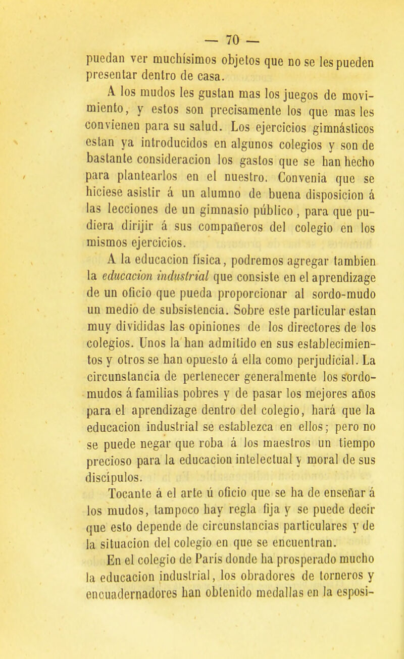puedan ver muchísimos objetos que no se les pueden presentar dentro de casa. A los mudos les gustan mas los juegos de movi- miento, y estos son precisamente los que mas les convienen para su salud. Los ejercicios gimnásticos están ya introducidos en algunos colegios y son de bastante consideración los gastos que se han hecho para plantearlos en el nuestro. Convenia que se hiciese asistir á un alumno de buena disposición á las lecciones de un gimnasio público , para que pu- diera dirijir á sus compañeros del colegio en los mismos ejercicios. A la educación física, podremos agregar también la educación induslrial que consiste en el aprendizage de un oficio que pueda proporcionar al sordo-mudo un medio de subsistencia. Sobre este particular están muy divididas las opiniones de los directores de los colegios. Unos la han admitido en sus establecimien- tos y otros se han opuesto á ella como perjudicial. La circunstancia de pertenecer generalmente los sordo- mudos á familias pobres y de pasar los mejores años para el aprendizage dentro del colegio, hará que la educación industrial se establezca en ellos; pero no se puede negar que roba á los maestros un tiempo precioso para la educación intelectual y moral de sus discípulos. Tocante á el arte ú oficio que se ha de enseñar á los mudos, tampoco hay regla fija y se puede decir que esto depende de circunstancias particulares y de la situación del colegio en que se encuentran. En el colegio de París donde ha prosperado mucho la educación induslrial, los obradores de torneros y encuadernadores han obtenido medallas en la esposi-