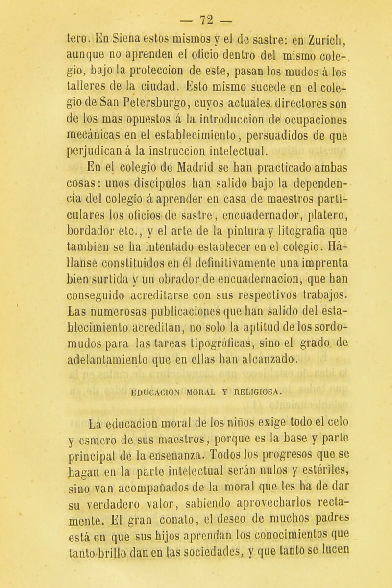 tero. Eq Siena estos mismos y el de sastre: en Zuricli, aunque no aprenden el oficio dentro del mismo cole- gio, bajo la protección de este, pasan los mudos á los talleres de la ciudad. Esto mismo sucede en el cole- gio de San Petersburgo, cuyos actuales, directores son de los mas opuestos á la introducción de ocupaciones mecánicas en el establecimiento, persuadidos de que perjudican á la instrucción intelectual. En el colegio de Madrid se han practicado ambas cosas: unos discípulos han salido bajo la dependen- cia del colegio á aprender en casa de maestros parti- culares los oficios de sastre, encuadernador, platero, bordador etc., y el arle de la pintura y litografía que también se ha intentado establecer en el colegio. Há- llanse constituidos en él definitivamente una imprenta bien surtida y un obrador de encuademación, que han conseguido acreditarse con sus respectivos trabajos. Las numerosas publicaciones que han salido del esta- blecimiento acreditan, no solo la aptitud de los sordo- mudos para las tareas tipográficas, sino el grado de adelantamiento que en ellas han alcanzado. EDUCACION MORAL Y IlELIGIOSA. La educación moral de los niños exige todo el celo y esmero de sus maestros, porque es la base y parle principal de la enseñanza. Todos los progresos que se hagan en la parle intelectual serán nulos y estériles, sino van acompañados de la moral que les ha de dar su verdadero valor, sabiendo aprovecharlos recia- mente. El gran conato, el deseo de muchos padres está en que sus hijos aprendan los conocimientos que tanto brillo dan en las sociedades, y que tanto se lucen
