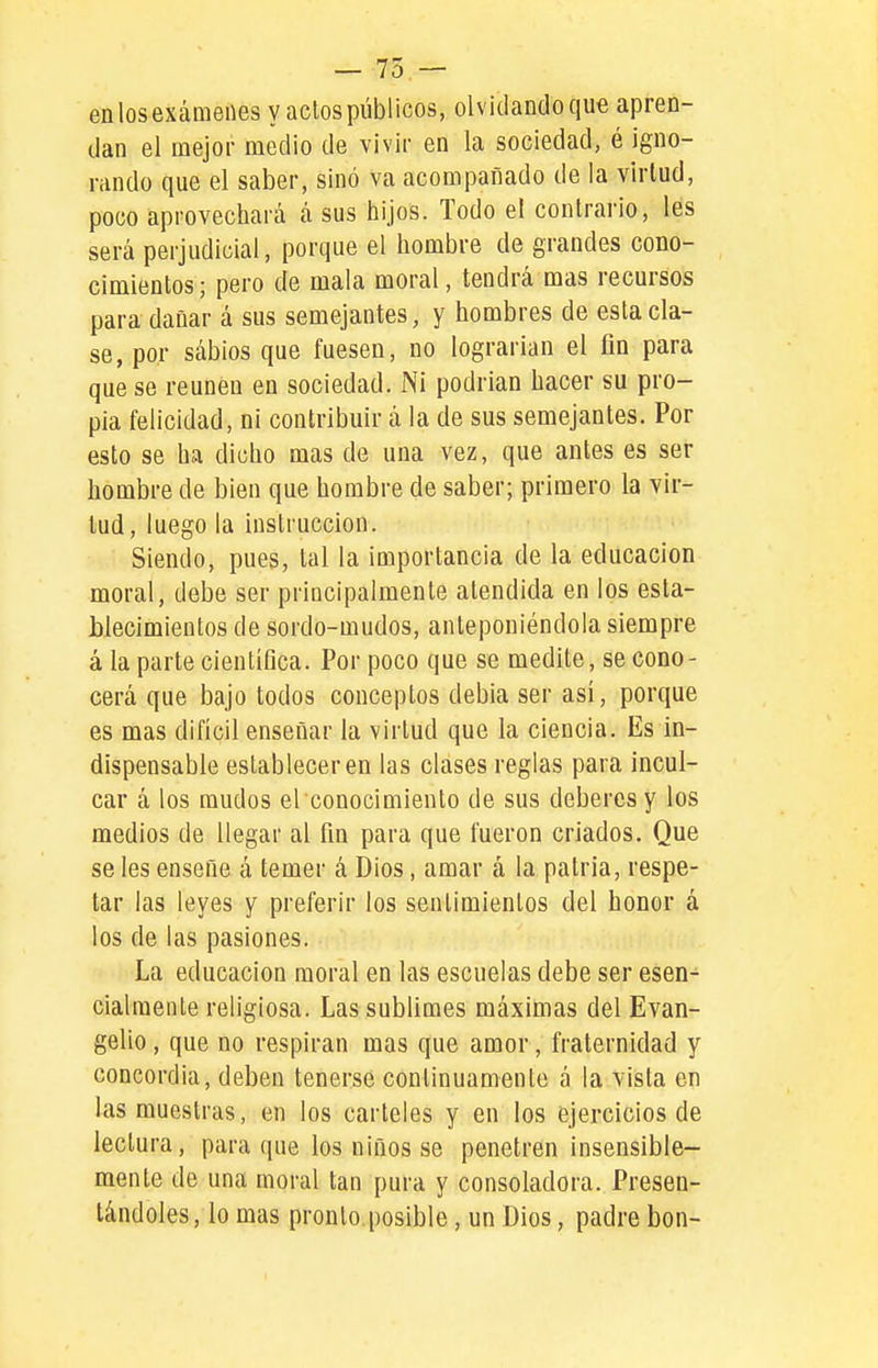 — 75 — en los exámenes y aclos públicos, olvidando que apren- dan el mejor medio de vivir en la sociedad, é igno- rando que el saber, sino va acompañado de la virtud, poco aprovechará á sus hijos. Todo el contrario, les será perjudicial, porque el hombre de grandes cono- cimientos; pero de mala moral, tendrá mas recursos para dañar á sus semejantes, y hombres de esta cla- se, por sábios que fuesen, no lograrían el fin para que se reúnen en sociedad. Ni podrían hacer su pro- pia felicidad, ni contribuir á la de sus semejantes. Por esto se ha dicho mas de una vez, que antes es ser hombre de bien que hombre de saber; primero la vir- tud, luego la instrucción. Siendo, pues, tal la importancia de la educación moral, debe ser principalmente atendida en los esta- blecimientos de sordo-mudos, anteponiéndola siempre á la parte científica. Por poco que se medite, se cono- cerá que bajo todos conceptos debia ser así, porque es mas difícil enseñar la virtud que la ciencia. Es in- dispensable establecer en las clases reglas para incul- car á los raudos el conocimiento de sus deberes y los medios de llegar al fin para que fueron criados. Que se les enseñe á temer á Dios, amar á la patria, respe- tar las leyes y preferir los sentimientos del honor á los de las pasiones. La educación moral en las escuelas debe ser esen- cialmente religiosa. Las sublimes máximas del Evan- gelio , que no respiran mas que amor, fraternidad y concordia, deben tenerse continuamente á la vista en las muestras, en los carteles y en los ejercicios de lectura, para que los niños se penetren insensible- mente de una moral tan pura y consoladora. Presen- tándoles, lo mas pronto.posible, un Dios, padre bon-