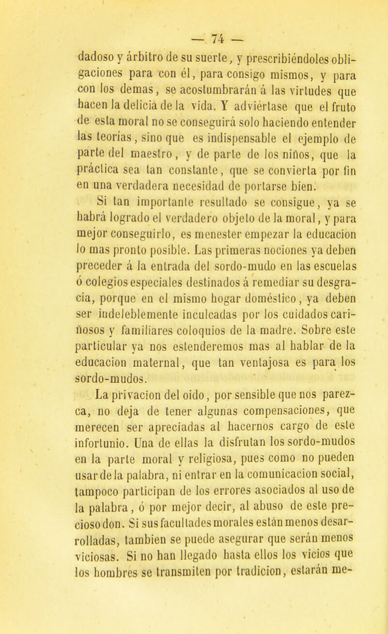 dadoso Y arbitro de su suerte, y prescribiéndoles obli- gaciones para con él, para consigo mismos, y para con los demás, se acostumbrarán á las virtudes que hacen la delicia de la vida. Y adviértase que el fruto de esta moral no se conseguirá solo haciendo entender las teorías, sino que es indispensable el ejemplo de parte del maestro, y de parte de los niños, que la práctica sea tan constante, que se convierta por fin en una verdadera necesidad de portarse bien. Si tan importante resultado se consigue, ya se habrá logrado el verdadero objeto de la moral, y para mejor conseguirlo, es menester empezar la educación lo mas pronto posible. Las primeras nociones ya deben preceder á la entrada del sordo-mudo en las escuelas ó colegios especiales destinados á remediar su desgra- cia, porque en el mismo hogar doméstico, ya deben ser indeleblemente inculcadas por los cuidados cari- ñosos y familiares coloquios de la madre. Sobre este particular ya nos estenderemos mas al hablar de la educación maternal, que tan ventajosa es para los sordo-mudos. Lapi-ivacion del oido, por sensible que nos parez- ca, no deja de tener algunas compensaciones, que merecen ser apreciadas al hacernos cargo de este infortunio. Una de ellas la disfrutan los sordo-mudos en la parte moral y religiosa, pues como no pueden usar de la palabra, ni entrar en la comunicación social, tampoco participan de los errores asociados al uso de la palabra, ó por mejor decir, al abuso de este pre- cioso don. Si sus facultades morales están menos desar- rolladas, también se puede asegurar que serán menos viciosas. Si no han llegado hasta ellos los vicios que los hombres se transmiten por tradición, estarán me-